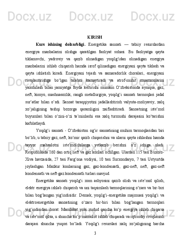 KIRISH
Kurs   ishining   dolzarbligi .   Energetika   sanoati   —   tabiiy   resurslardan
energiya   manbalarini   olishga   qaratilgan   faoliyat   sohasi.   Bu   faoliyatga   qayta
tiklanuvchi,   yadroviy   va   qazib   olinadigan   yoqilg idan   olinadigan   energiyaʻ
manbalarini   ishlab   chiqarish   hamda   isrof   qilinadigan   energiyani   qayta   tiklash   va
qayta   ishlatish   kiradi.   Energiyani   tejash   va   samaradorlik   choralari,   energiyani
rivojlantirishga   bo lgan   talabni   kamaytiradi   va   atrof-muhit   muammolarini	
ʻ
yaxshilash   bilan   jamiyatga   foyda   keltirishi   mumkin   O‘zbekistonda   ayniqsa,   gaz,
neft,   kimyo,   mashnasozlik,   rangli   metallurgiya,   yoqilg‘i   sanoati   tarmoqlari   jadal
sur’atlar   bilan   o‘sdi.   Sanoat   taraqqiyotini   jadallashtirish   valyuta-moliyaviy,   xalq
xo‘jaligining   tashqi   bozorga   qaramligini   zaiflashtiradi.   Sanoatning   iste’mol
buyumlari   bilan   o‘zini-o‘zi   ta’minlashi   esa   xalq   turmushi   darajasini   ko‘tarishni
kafolatlaydi. 
Yoqilg‘i   sanoati   -   O‘zbekiston   og‘ir   sanoatining   muhim   tarmoqlaridan   biri
bo‘lib, u tabiiy gaz, neft, ko‘mir qazib chiqarishni va ularni qayta ishlashni hamda
tayyor   mahsulotni   iste’molchilarga   yetkazib   berishni   o‘z   ichiga   oladi.
Respublikada 160 dan ortiq neft va gaz konlari ochilgan. Ulardan 115 tasi Buxoro-
Xiva   havzasida,   27   tasi   Farg‘ona   vodiysi,   10   tasi   Surxondaryo,   7   tasi   Ustyurtda
joylashgan.   Mazkur   konlarning   gaz,   gaz-kondensatli,   gaz-neft,   neft,   gaz-neft
kondensatli va neft-gaz kondensatli turlari mavjud. 
Energetika   sanoati   yoqilg‘i   xom   ashyosini   qazib   olish   va   iste’mol   qilish,
elektr energiya ishlab chiqarish va uni taqsimlash tarmoqlarining o‘zaro va bir-biri
bilan   bog‘langan   yig‘indisidir.   Demak,   yoqilg‘i-energetika   majmuasi   yoqilg‘i   va
elektroenergetika   sanoatining   o‘zaro   bir-biri   bilan   bog‘langan   tarmoqlari
yig‘indisidan   iborat.   Mamlakat   yoki   xudud   qancha   ko‘p   energiya   ishlab   chiqarsa
va iste’mol qilsa, u shuncha ko‘p maxsulot ishlab chiqaradi va iqtisodiy rivojlanish
darajasi   shuncha   yuqori   bo‘ladi.   Yoqilg‘i   resurslari   xalq   xo‘jaligining   barcha
3 