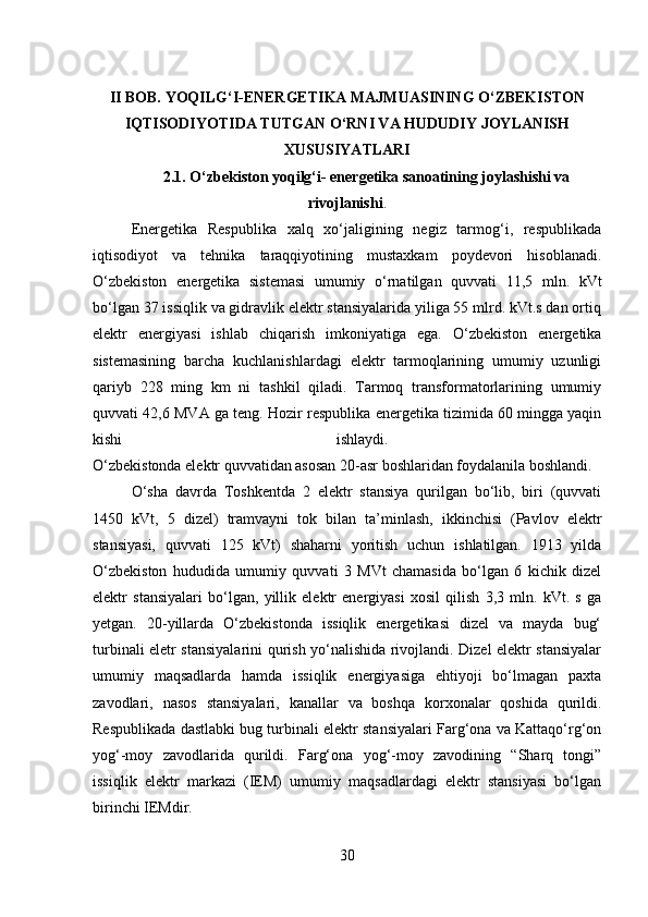 II BOB. YOQILG‘I-ENERGETIKA MAJMUASINING O‘ZBEKISTON
IQTISODIYOTIDA TUTGAN O‘RNI VA HUDUDIY JOYLANISH
XUSUSIYATLARI
2.1. O‘zbekiston yoqilg‘i- energetika sanoatining joylashishi va
rivojlanishi .
Energetika   Respublika   xalq   xo‘jaligining   negiz   tarmog‘i,   respublikada
iqtisodiyot   va   tehnika   taraqqiyotining   mustaxkam   poydevori   hisoblanadi.
O‘zbekiston   energetika   sistemasi   umumiy   o‘rnatilgan   quvvati   11,5   mln.   kVt
bo‘lgan 37 issiqlik va gidravlik elektr stansiyalarida yiliga 55 mlrd. kVt.s dan ortiq
elektr   energiyasi   ishlab   chiqarish   imkoniyatiga   ega.   O‘zbekiston   energetika
sistemasining   barcha   kuchlanishlardagi   elektr   tarmoqlarining   umumiy   uzunligi
qariyb   228   ming   km   ni   tashkil   qiladi.   Tarmoq   transformatorlarining   umumiy
quvvati 42,6 MVA ga teng. Hozir respublika energetika tizimida 60 mingga yaqin
kishi   ishlaydi.  
O‘zbekistonda elektr quvvatidan asosan 20-asr boshlaridan foydalanila boshlandi.
O‘sha   davrda   Toshkentda   2   elektr   stansiya   qurilgan   bo‘lib,   biri   (quvvati
1450   kVt,   5   dizel)   tramvayni   tok   bilan   ta’minlash,   ikkinchisi   (Pavlov   elektr
stansiyasi,   quvvati   125   kVt)   shaharni   yoritish   uchun   ishlatilgan.   1913   yilda
O‘zbekiston   hududida   umumiy   quvvati   3   MVt   chamasida   bo‘lgan   6   kichik   dizel
elektr   stansiyalari   bo‘lgan,   yillik   elektr   energiyasi   xosil   qilish   3,3   mln.   kVt.   s   ga
yetgan.   20-yillarda   O‘zbekistonda   issiqlik   energetikasi   dizel   va   mayda   bug‘
turbinali eletr stansiyalarini qurish yo‘nalishida rivojlandi. Dizel elektr stansiyalar
umumiy   maqsadlarda   hamda   issiqlik   energiyasiga   ehtiyoji   bo‘lmagan   paxta
zavodlari,   nasos   stansiyalari,   kanallar   va   boshqa   korxonalar   qoshida   qurildi.
Respublikada dastlabki bug turbinali elektr stansiyalari Farg‘ona va Kattaqo‘rg‘on
yog‘-moy   zavodlarida   qurildi.   Farg‘ona   yog‘-moy   zavodining   “Sharq   tongi”
issiqlik   elektr   markazi   (IEM)   umumiy   maqsadlardagi   elektr   stansiyasi   bo‘lgan
birinchi IEMdir. 
30 