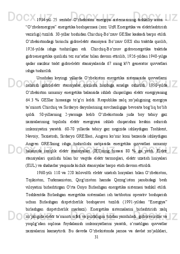 1934 - yil   25   sentabr   O‘zbekiston   energiya   sistemasining   tashkiliy   asosi   –
“O‘zbekenergiya” energetika boshqarmasi (xoz. UzR Energetika va elektrlashtirish
vazirligi) tuzildi. 30-yillar boshidan Chirchiq-Bo‘zsuv GESlar kaskadi barpo etildi.
O‘zbekistondagi   birinchi   gidroelektr   stansiyasi   Bo‘zsuv   GES   shu   traktda   qurilib,
1926-yilda   ishga   tushirilgan   edi.   Chirchiq-Bo‘zsuv   gidroenergetika   traktida
gidroenergetika qurilishi tez sur’atlar bilan davom ettirilib, 1926-yildan 1940-yilga
qadar   mazkur   trakt   gidroelektr   stansiyalarida   67   ming   kVt   generator   quvvatlari
ishga tushirildi. 
Urushdan   keyingi   yillarda   O‘zbekiston   energetika   sistemasida   quvvatlarni
oshirish   gidroelektr   stansiyalar   qurilishi   hisobiga   amalga   oshirildi.   1950 - yilda
O‘zbekiston   umumiy   energetika   balansida   ishlab   chiqarilgan   elektr   energiyaning
64.3   %   GESlar   hissasiga   to‘g‘ri   keldi.   Respublika   xalq   xo‘jaligining   energiya
ta’minoti Chirchiq va Sirdaryo daryolarining suvchanligiga bevosita bog‘liq bo‘lib
qoldi.   50-yillarning   2-yarmiga   kelib   O‘zbekistonda   juda   boy   tabiiy   gaz
zaxiralarining   topilishi   elektr   energiyasi   ishlab   chiqarishni   keskin   oshirish
imkoniyatini   yaratdi.   60-70   yillarda   tabiiy   gaz   negizida   ishlaydigan   Toshkent,
Navoiy,  Taxiatosh,   Sirdaryo   GRESlari,   Angren   ko‘mir   koni   bazasida   ishlaydigan
Angren   GRESning   ishga   tushirilishi   natijasida   energetika   quvvatlari   umumiy
balansida   issiqlik   elektr   stansiyalari   (IES)ning   hissasi   80   %   ga   yetdi.   Elektr
stansiyalari   qurilishi   bilan   bir   vaqtda   elektr   tarmoqlari,   elektr   uzatish   liniyalari
(EUL) va shaharlar yaqinida kichik stansiyalar barpo etish davom ettirildi. 
1960-yili   110   va   220   kilovoltli   elektr   uzatish   liniyalari   bilan   O‘zbekiston,
Tojikiston,   Turkmaniston,   Qirg‘iziston   hamda   Qozog‘iston   janubidagi   besh
viloyatini   birlashtirgan   O‘rta   Osiyo   Birlashgan   energetika   sistemasi   tashkil   etildi.
Toshkentda   Birlashgan   energetika   sistemalari   ish   tartibotini   operativ   boshqarish
uchun   Birlashgan   dispetcherlik   boshqaruvi   tuzildi   (1991 - yildan   “Energiya”
birlashgan   dispetcherlik   markazi).   Energetika   sistemalarini   birlashtirish   xalq
xo‘jaligida elektr ta’minoti sifati va puxtaligini tubdan yaxshiladi, gidroresurslar va
yoqilg‘idan   oqilona   foydalanish   imkoniyatlarini   yaratdi,   o‘rnatilgan   quvvatlar
zaxiralarini   kamaytirdi.   Bu   davrda   O‘zbekistonda   jamoa   va   davlat   xo‘jaliklari,
31 