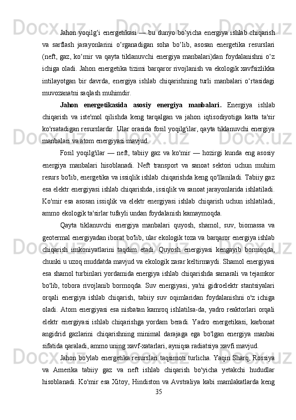 Jahon yoqilg‘i energetikasi   — bu dunyo bo‘yicha energiya ishlab chiqarish
va   sarflash   jarayonlarini   o‘rganadigan   soha   bo‘lib,   asosan   energetika   resurslari
(neft,   gaz,   ko‘mir   va   qayta   tiklanuvchi   energiya   manbalari)dan   foydalanishni   o‘z
ichiga oladi. Jahon energetika tizimi barqaror rivojlanish va ekologik xavfsizlikka
intilayotgan   bir   davrda,   energiya   ishlab   chiqarishning   turli   manbalari   o‘rtasidagi
muvozanatni saqlash muhimdir.
Jahon   energetikasida   asosiy   energiya   manbalari .   Energiya   ishlab
chiqarish   va   iste'mol   qilishda   keng   tarqalgan   va   jahon   iqtisodiyotiga   katta   ta'sir
ko'rsatadigan resurslardir. Ular orasida fosil yoqilg'ilar, qayta tiklanuvchi energiya
manbalari va atom energiyasi mavjud.
Fosil   yoqilg'ilar   —   neft,   tabiiy   gaz   va   ko'mir   —   hozirgi   kunda   eng   asosiy
energiya   manbalari   hisoblanadi.   Neft   transport   va   sanoat   sektori   uchun   muhim
resurs bo'lib, energetika va issiqlik ishlab chiqarishda keng qo'llaniladi. Tabiiy gaz
esa elektr energiyasi ishlab chiqarishda, issiqlik va sanoat jarayonlarida ishlatiladi.
Ko'mir   esa   asosan   issiqlik   va   elektr   energiyasi   ishlab   chiqarish   uchun   ishlatiladi,
ammo ekologik ta'sirlar tufayli undan foydalanish kamaymoqda.
Qayta   tiklanuvchi   energiya   manbalari   quyosh,   shamol,   suv,   biomassa   va
geotermal energiyadan iborat bo'lib, ular ekologik toza va barqaror energiya ishlab
chiqarish   imkoniyatlarini   taqdim   etadi.   Quyosh   energiyasi   kengayib   bormoqda,
chunki u uzoq muddatda mavjud va ekologik zarar keltirmaydi. Shamol energiyasi
esa shamol turbinlari yordamida energiya ishlab chiqarishda samarali va tejamkor
bo'lib,   tobora   rivojlanib   bormoqda.   Suv   energiyasi,   ya'ni   gidroelektr   stantsiyalari
orqali   energiya   ishlab   chiqarish,   tabiiy   suv   oqimlaridan   foydalanishni   o'z   ichiga
oladi.  Atom   energiyasi   esa   nisbatan   kamroq  ishlatilsa-da,  yadro   reaktorlari   orqali
elektr   energiyasi   ishlab   chiqarishga   yordam   beradi.   Yadro   energetikasi,   karbonat
angidrid   gazlarini   chiqarishning   minimal   darajaga   ega   bo'lgan   energiya   manbai
sifatida qaraladi, ammo uning xavf-xatarlari, ayniqsa radiatsiya xavfi mavjud.
Jahon bo'ylab energetika resurslari taqsimoti turlicha. Yaqin Sharq, Rossiya
va   Amerika   tabiiy   gaz   va   neft   ishlab   chiqarish   bo'yicha   yetakchi   hududlar
hisoblanadi.   Ko'mir   esa   Xitoy,   Hindiston   va   Avstraliya   kabi   mamlakatlarda   keng
35 