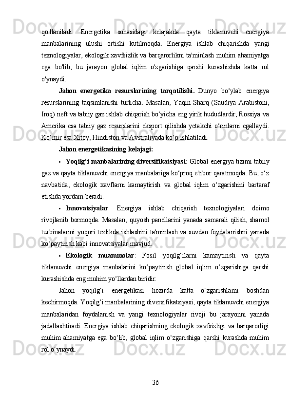 qo'llaniladi.   Energetika   sohasidagi   kelajakda   qayta   tiklanuvchi   energiya
manbalarining   ulushi   ortishi   kutilmoqda.   Energiya   ishlab   chiqarishda   yangi
texnologiyalar, ekologik xavfsizlik va barqarorlikni ta'minlash muhim ahamiyatga
ega   bo'lib,   bu   jarayon   global   iqlim   o'zgarishiga   qarshi   kurashishda   katta   rol
o'ynaydi.
Jahon   energetika   resurslarining   tarqatilishi .   Dunyo   bo‘ylab   energiya
resurslarining   taqsimlanishi   turlicha.   Masalan,   Yaqin   Sharq   (Saudiya   Arabistoni,
Iroq) neft va tabiiy gaz ishlab chiqarish bo‘yicha eng yirik hududlardir, Rossiya va
Amerika   esa   tabiiy   gaz   resurslarini   eksport   qilishda   yetakchi   o‘rinlarni   egallaydi.
Ko‘mir esa Xitoy, Hindiston va Avstraliyada ko‘p ishlatiladi.
Jahon energetikasining kelajagi :
 Yoqilg‘i manbalarining diversifikatsiyasi : Global energiya tizimi tabiiy
gaz va qayta tiklanuvchi energiya manbalariga ko‘proq e'tibor qaratmoqda. Bu, o‘z
navbatida,   ekologik   xavflarni   kamaytirish   va   global   iqlim   o‘zgarishini   bartaraf
etishda yordam beradi.
 Innovatsiyalar :   Energiya   ishlab   chiqarish   texnologiyalari   doimo
rivojlanib  bormoqda.  Masalan,   quyosh  panellarini  yanada  samarali   qilish,  shamol
turbinalarini yuqori tezlikda ishlashini  ta'minlash va suvdan foydalanishni  yanada
ko‘paytirish kabi innovatsiyalar mavjud.
 Ekologik   muammolar :   Fosil   yoqilg‘ilarni   kamaytirish   va   qayta
tiklanuvchi   energiya   manbalarini   ko‘paytirish   global   iqlim   o‘zgarishiga   qarshi
kurashishda eng muhim yo‘llardan biridir.
Jahon   yoqilg‘i   energetikasi   hozirda   katta   o‘zgarishlarni   boshdan
kechirmoqda. Yoqilg‘i manbalarining diversifikatsiyasi, qayta tiklanuvchi energiya
manbalaridan   foydalanish   va   yangi   texnologiyalar   rivoji   bu   jarayonni   yanada
jadallashtiradi.   Energiya   ishlab   chiqarishning   ekologik   xavfsizligi   va   barqarorligi
muhim   ahamiyatga   ega   bo‘lib,   global   iqlim   o‘zgarishiga   qarshi   kurashda   muhim
rol o‘ynaydi.
36 