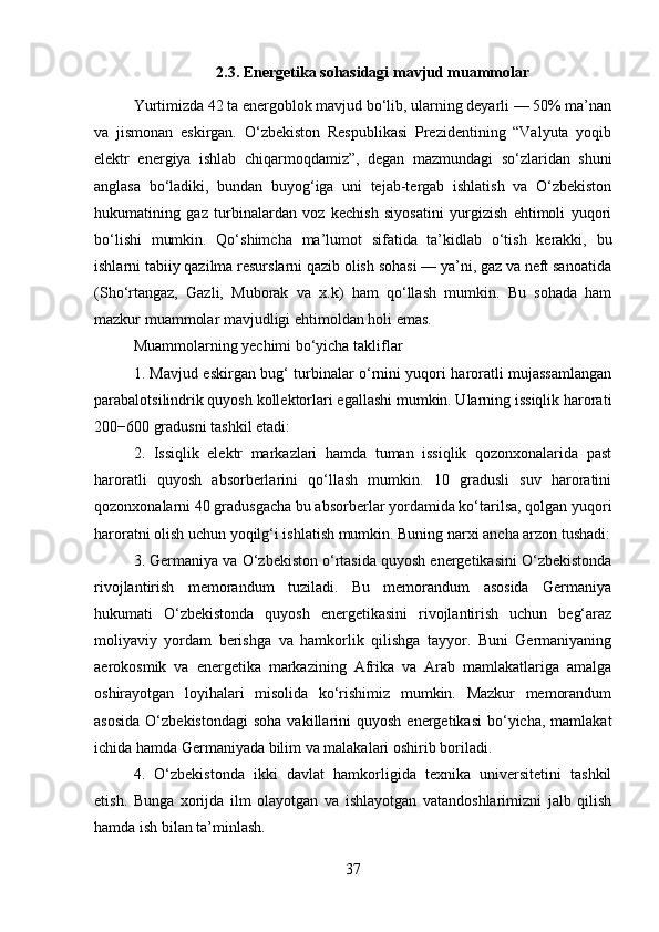 2.3. Energetika sohasidagi mavjud muammolar
Yurtimizda 42 ta energoblok mavjud bo‘lib, ularning deyarli — 50% ma’nan
va   jismonan   eskirgan.   O‘zbekiston   Respublikasi   Prezidentining   “Valyuta   yoqib
elektr   energiya   ishlab   chiqarmoqdamiz”,   degan   mazmundagi   so‘zlaridan   shuni
anglasa   bo‘ladiki,   bundan   buyog‘iga   uni   tejab-tergab   ishlatish   va   O‘zbekiston
hukumatining   gaz   turbinalardan   voz   kechish   siyosatini   yurgizish   ehtimoli   yuqori
bo‘lishi   mumkin.   Qo‘shimcha   ma’lumot   sifatida   ta’kidlab   o‘tish   kerakki,   bu
ishlarni tabiiy qazilma resurslarni qazib olish sohasi — ya’ni, gaz va neft sanoatida
(Sho‘rtangaz,   Gazli,   Muborak   va   x.k)   ham   qo‘llash   mumkin.   Bu   sohada   ham
mazkur muammolar mavjudligi ehtimoldan holi emas. 
Muammolarning yechimi bo‘yicha takliflar 
1. Mavjud eskirgan bug‘ turbinalar o‘rnini yuqori haroratli mujassamlangan
parabalotsilindrik quyosh kollektorlari egallashi mumkin. Ularning issiqlik harorati
200−600 gradusni tashkil etadi: 
2.   Issiqlik   elektr   markazlari   hamda   tuman   issiqlik   qozonxonalarida   past
haroratli   quyosh   absorberlarini   qo‘llash   mumkin.   10   gradusli   suv   haroratini
qozonxonalarni 40 gradusgacha bu absorberlar yordamida ko‘tarilsa, qolgan yuqori
haroratni olish uchun yoqilg‘i ishlatish mumkin. Buning narxi ancha arzon tushadi:
3.   Germaniya va O‘zbekiston o‘rtasida quyosh energetikasini O‘zbekistonda
rivojlantirish   memorandum   tuziladi.   Bu   memorandum   asosida   Germaniya
hukumati   O‘zbekistonda   quyosh   energetikasini   rivojlantirish   uchun   beg‘araz
moliyaviy   yordam   berishga   va   hamkorlik   qilishga   tayyor.   Buni   Germaniyaning
aerokosmik   va   energetika   markazining   Afrika   va   Arab   mamlakatlariga   amalga
oshirayotgan   loyihalari   misolida   ko‘rishimiz   mumkin.   Mazkur   memorandum
asosida  O‘zbekistondagi  soha  vakillarini   quyosh  energetikasi   bo‘yicha,  mamlakat
ichida hamda Germaniyada bilim va malakalari oshirib boriladi. 
4.   O‘zbekistonda   ikki   davlat   hamkorligida   texnika   universitetini   tashkil
etish.   Bunga   xorijda   ilm   olayotgan   va   ishlayotgan   vatandoshlarimizni   jalb   qilish
hamda ish bilan ta’minlash. 
37 