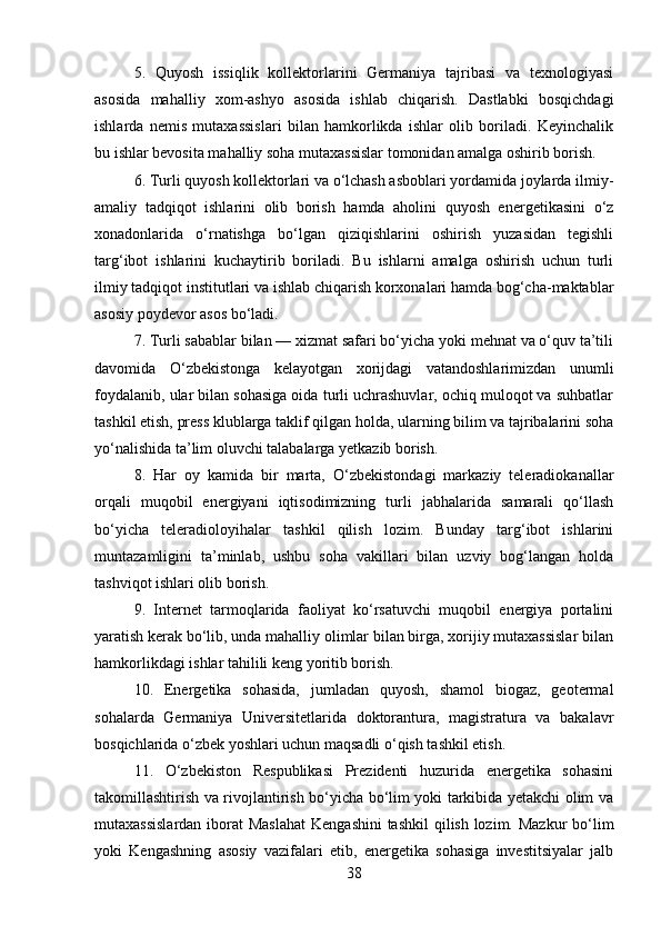 5.   Quyosh   issiqlik   kollektorlarini   Germaniya   tajribasi   va   texnologiyasi
asosida   mahalliy   xom-ashyo   asosida   ishlab   chiqarish.   Dastlabki   bosqichdagi
ishlarda   nemis   mutaxassislari   bilan   hamkorlikda   ishlar   olib   boriladi.   Keyinchalik
bu ishlar bevosita mahalliy soha mutaxassislar tomonidan amalga oshirib borish. 
6. Turli quyosh kollektorlari va o‘lchash asboblari yordamida joylarda ilmiy-
amaliy   tadqiqot   ishlarini   olib   borish   hamda   aholini   quyosh   energetikasini   o‘z
xonadonlarida   o‘rnatishga   bo‘lgan   qiziqishlarini   oshirish   yuzasidan   tegishli
targ‘ibot   ishlarini   kuchaytirib   boriladi.   Bu   ishlarni   amalga   oshirish   uchun   turli
ilmiy tadqiqot institutlari va ishlab chiqarish korxonalari hamda bog‘cha-maktablar
asosiy poydevor asos bo‘ladi. 
7. Turli sabablar bilan — xizmat safari bo‘yicha yoki mehnat va o‘quv ta’tili
davomida   O‘zbekistonga   kelayotgan   xorijdagi   vatandoshlarimizdan   unumli
foydalanib, ular bilan sohasiga oida turli uchrashuvlar, ochiq muloqot va suhbatlar
tashkil etish, press klublarga taklif qilgan holda, ularning bilim va tajribalarini soha
yo‘nalishida ta’lim oluvchi talabalarga yetkazib borish. 
8.   Har   oy   kamida   bir   marta,   O‘zbekistondagi   markaziy   teleradiokanallar
orqali   muqobil   energiyani   iqtisodimizning   turli   jabhalarida   samarali   qo‘llash
bo‘yicha   teleradioloyihalar   tashkil   qilish   lozim.   Bunday   targ‘ibot   ishlarini
muntazamligini   ta’minlab,   ushbu   soha   vakillari   bilan   uzviy   bog‘langan   holda
tashviqot ishlari olib borish. 
9.   Internet   tarmoqlarida   faoliyat   ko‘rsatuvchi   muqobil   energiya   portalini
yaratish kerak bo‘lib, unda mahalliy olimlar bilan birga, xorijiy mutaxassislar bilan
hamkorlikdagi ishlar tahilili keng yoritib borish. 
10.   Energetika   sohasida,   jumladan   quyosh,   shamol   biogaz,   geotermal
sohalarda   Germaniya   Universitetlarida   doktorantura,   magistratura   va   bakalavr
bosqichlarida o‘zbek yoshlari uchun maqsadli o‘qish tashkil etish. 
11.   O‘zbekiston   Respublikasi   Prezidenti   huzurida   energetika   sohasini
takomillashtirish va rivojlantirish bo‘yicha bo‘lim yoki tarkibida yetakchi olim va
mutaxassislardan  iborat  Maslahat  Kengashini  tashkil  qilish lozim. Mazkur  bo‘lim
yoki   Kengashning   asosiy   vazifalari   etib,   energetika   sohasiga   investitsiyalar   jalb
38 