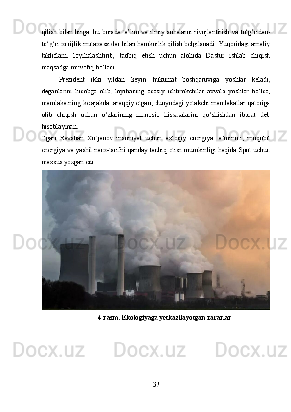 qilish bilan birga, bu borada ta’lim va ilmiy sohalarni rivojlantirish va to‘g‘ridan-
to‘g‘ri xorijlik mutaxassislar bilan hamkorlik qilish belgilanadi. Yuqoridagi amaliy
takliflarni   loyihalashtirib,   tadbiq   etish   uchun   alohida   Dastur   ishlab   chiqish
maqsadga muvofiq bo‘ladi. 
Prezident   ikki   yildan   keyin   hukumat   boshqaruviga   yoshlar   keladi,
deganlarini   hisobga   olib,   loyihaning   asosiy   ishtirokchilar   avvalo   yoshlar   bo‘lsa,
mamlakatning kelajakda taraqqiy etgan, dunyodagi yetakchi mamlakatlar qatoriga
olib   chiqish   uchun   o‘zlarining   munosib   hissasalarini   qo‘shishdan   iborat   deb
hisoblayman.  
Ilgari   Ravshan   Xo‘janov   insoniyat   uchun   axloqiy   energiya   ta’minoti,   muqobil
energiya va yashil narx-tarifni qanday tadbiq etish mumkinligi haqida Spot uchun
maxsus yozgan edi.
4-rasm. Ekologiyaga yetkazilayotgan zararlar
39 