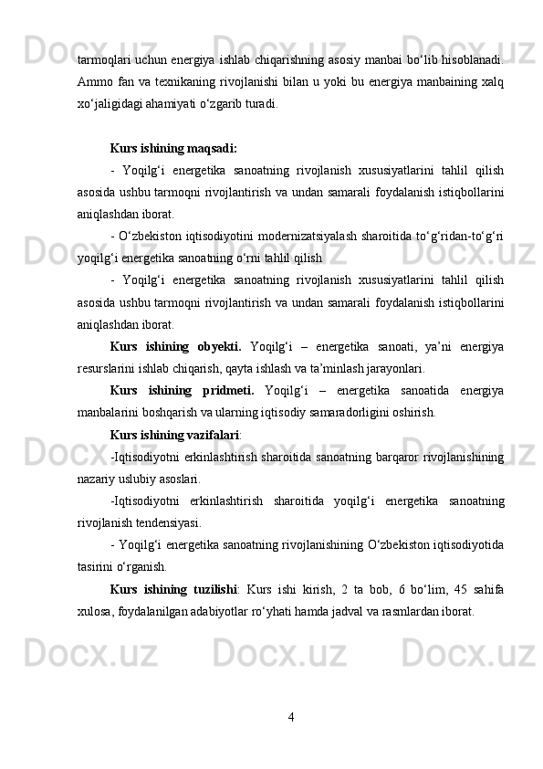 tarmoqlari  uchun  energiya  ishlab  chiqarishning  asosiy   manbai   bo‘lib hisoblanadi.
Ammo  fan  va   texnikaning   rivojlanishi   bilan   u  yoki   bu   energiya  manbaining   xalq
xo‘jaligidagi ahamiyati o‘zgarib turadi. 
Kurs ishining maqsadi: 
-   Yoqilg‘i   energetika   sanoatning   rivojlanish   xususiyatlarini   tahlil   qilish
asosida  ushbu tarmoqni  rivojlantirish va undan samarali  foydalanish istiqbollarini
aniqlashdan iborat. 
-  O‘zbekiston  iqtisodiyotini  modernizatsiyalash   sharoitida to‘g‘ridan-to‘g‘ri
yoqilg‘i energetika sanoatning o‘rni tahlil qilish 
-   Yoqilg‘i   energetika   sanoatning   rivojlanish   xususiyatlarini   tahlil   qilish
asosida  ushbu tarmoqni  rivojlantirish va undan samarali  foydalanish istiqbollarini
aniqlashdan iborat. 
Kurs   ishining   obyekti.   Yoqilg‘i   –   energetika   sanoati,   ya’ni   energiya
resurslarini ishlab chiqarish, qayta ishlash va ta’minlash jarayonlari.
Kurs   ishining   pridmeti.   Yoqilg‘i   –   energetika   sanoatida   energiya
manbalarini boshqarish va ularning iqtisodiy samaradorligini oshirish.
Kurs ishining vazifalari : 
-Iqtisodiyotni  erkinlashtirish sharoitida sanoatning barqaror  rivojlanishining
nazariy uslubiy asoslari. 
-Iqtisodiyotni   erkinlashtirish   sharoitida   yoqilg‘i   energetika   sanoatning
rivojlanish tendensiyasi. 
- Yoqilg‘i energetika sanoatning rivojlanishining O‘zbekiston iqtisodiyotida
tasirini o‘rganish. 
Kurs   ishining   tuzilishi :   Kurs   ishi   kirish,   2   ta   bob,   6   bo‘lim,   45   sahifa
xulosa, foydalanilgan adabiyotlar ro‘yhati hamda jadval va rasmlardan iborat.
4 