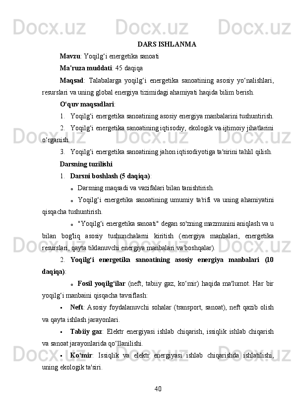 DARS ISHLANMA
Mavzu : Yoqilg‘i energetika sanoati
Ma'ruza muddati : 45 daqiqa
Maqsad :   Talabalarga   yoqilg‘i   energetika   sanoatining   asosiy   yo‘nalishlari,
resurslari va uning global energiya tizimidagi ahamiyati haqida bilim berish.
O‘quv maqsadlari :
1. Yoqilg‘i energetika sanoatining asosiy energiya manbalarini tushuntirish.
2. Yoqilg‘i energetika sanoatining iqtisodiy, ekologik va ijtimoiy jihatlarini
o‘rganish.
3. Yoqilg‘i energetika sanoatining jahon iqtisodiyotiga ta'sirini tahlil qilish.
Darsning tuzilishi
1. Darsni boshlash (5 daqiqa) :
o Darsning maqsadi va vazifalari bilan tanishtirish.
o Yoqilg‘i   energetika   sanoatining   umumiy   ta'rifi   va   uning   ahamiyatini
qisqacha tushuntirish.
o "Yoqilg‘i energetika sanoati" degan so'zning mazmunini aniqlash va u
bilan   bog'liq   asosiy   tushunchalarni   kiritish   (energiya   manbalari,   energetika
resurslari, qayta tiklanuvchi energiya manbalari va boshqalar).
2. Yoqilg‘i   energetika   sanoatining   asosiy   energiya   manbalari   (10
daqiqa) :
o Fosil   yoqilg‘ilar   (neft,   tabiiy   gaz,   ko‘mir)   haqida   ma'lumot.   Har   bir
yoqilg‘i manbaini qisqacha tavsiflash:
 Neft :   Asosiy   foydalanuvchi   sohalar   (transport,   sanoat),   neft   qazib   olish
va qayta ishlash jarayonlari.
 Tabiiy   gaz :   Elektr   energiyasi   ishlab   chiqarish,   issiqlik   ishlab   chiqarish
va sanoat jarayonlarida qo‘llanilishi.
 Ko‘mir :   Issiqlik   va   elektr   energiyasi   ishlab   chiqarishda   ishlatilishi,
uning ekologik ta'siri.
40 