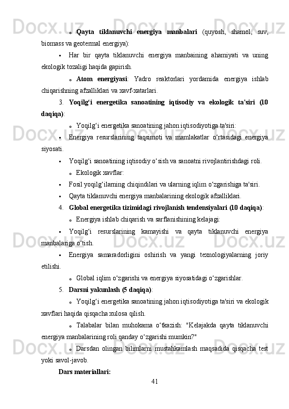 o Qayta   tiklanuvchi   energiya   manbalari   (quyosh,   shamol,   suv,
biomass va geotermal energiya):
 Har   bir   qayta   tiklanuvchi   energiya   manbaining   ahamiyati   va   uning
ekologik tozaligi haqida gapirish.
o Atom   energiyasi :   Yadro   reaktorlari   yordamida   energiya   ishlab
chiqarishning afzalliklari va xavf-xatarlari.
3. Yoqilg‘i   energetika   sanoatining   iqtisodiy   va   ekologik   ta'siri   (10
daqiqa) :
o Yoqilg‘i energetika sanoatining jahon iqtisodiyotiga ta'siri:
 Energiya   resurslarining   taqsimoti   va   mamlakatlar   o‘rtasidagi   energiya
siyosati.
 Yoqilg‘i sanoatining iqtisodiy o‘sish va sanoatni rivojlantirishdagi roli.
o Ekologik xavflar:
 Fosil yoqilg‘ilarning chiqindilari va ularning iqlim o‘zgarishiga ta'siri.
 Qayta tiklanuvchi energiya manbalarining ekologik afzalliklari.
4. Global energetika tizimidagi rivojlanish tendensiyalari (10 daqiqa) :
o Energiya ishlab chiqarish va sarflanishining kelajagi:
 Yoqilg‘i   resurslarining   kamayishi   va   qayta   tiklanuvchi   energiya
manbalariga o‘tish.
 Energiya   samaradorligini   oshirish   va   yangi   texnologiyalarning   joriy
etilishi.
o Global iqlim o‘zgarishi va energiya siyosatidagi o‘zgarishlar.
5. Darsni yakunlash (5 daqiqa) :
o Yoqilg‘i energetika sanoatining jahon iqtisodiyotiga ta'siri va ekologik
xavflari haqida qisqacha xulosa qilish.
o Talabalar   bilan   muhokama   o‘tkazish:   "Kelajakda   qayta   tiklanuvchi
energiya manbalarining roli qanday o‘zgarishi mumkin?"
o Darsdan   olingan   bilimlarni   mustahkamlash   maqsadida   qisqacha   test
yoki savol-javob.
Dars materiallari:
41 