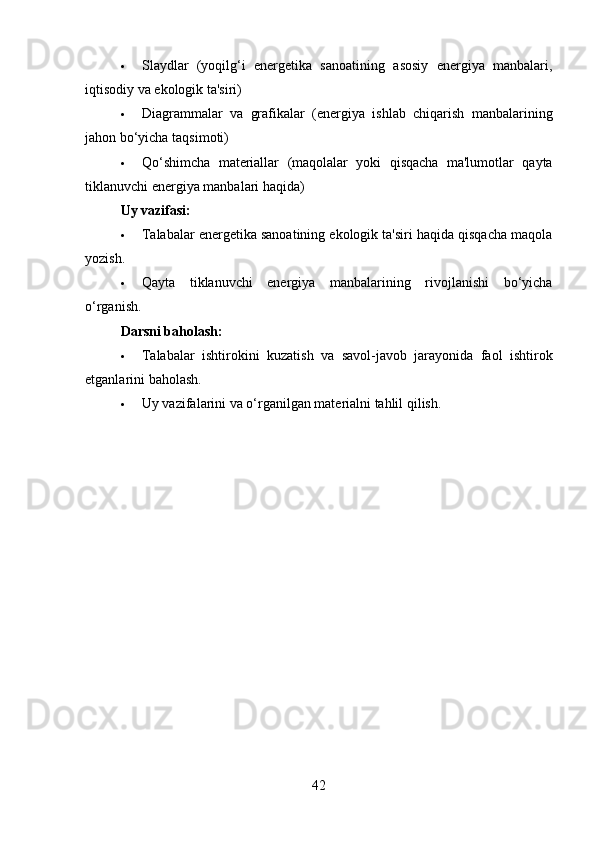 Slaydlar   (yoqilg‘i   energetika   sanoatining   asosiy   energiya   manbalari,
iqtisodiy va ekologik ta'siri)
 Diagrammalar   va   grafikalar   (energiya   ishlab   chiqarish   manbalarining
jahon bo‘yicha taqsimoti)
 Qo‘shimcha   materiallar   (maqolalar   yoki   qisqacha   ma'lumotlar   qayta
tiklanuvchi energiya manbalari haqida)
Uy vazifasi:
 Talabalar energetika sanoatining ekologik ta'siri haqida qisqacha maqola
yozish.
 Qayta   tiklanuvchi   energiya   manbalarining   rivojlanishi   bo‘yicha
o‘rganish.
Darsni baholash:
 Talabalar   ishtirokini   kuzatish   va   savol-javob   jarayonida   faol   ishtirok
etganlarini baholash.
 Uy vazifalarini va o‘rganilgan materialni tahlil qilish.
42 