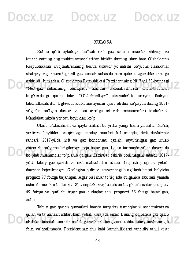 XULOSA
Xulosa   qilib   aytadigan   bo‘lsak   neft   gaz   sanoati   insonlar   ehtiyoji   va
iqtisodiyotning   eng   muhim   tarmoqlaridan   biridir   shuning   uhun   ham   O‘zbekiston
Respublikasini   rivojlantirishning   beshta   ustuvor   yo‘nalishi   bo‘yicha   Harakatlar
strategiyasiga   muvofiq,   neft-gaz   sanoati   sohasida   ham   qator   o‘zgarishlar   amalga
oshirildi. Jumladan, O‘zbekiston Respublikasi Prezidentining 2017-yil 30-iyundagi
“Neft-gaz   sohasining   boshqaruv   tizimini   takomillashtirish   chora-tadbirlari
to‘g‘risida”gi   qarori   bilan   “O‘zbekneftgaz”   aksiyadorlik   jamiyati   faoliyati
takomillashtirildi. Uglevodorod xomashyosini qazib olishni ko‘paytirishning 2021-
yilgacha   bo‘lgan   dasturi   va   uni   amalga   oshirish   mexanizmlari   tasdiqlandi.
Mamlakatimizda yer osti boyliklari ko‘p. 
Ularni   o‘zlashtirish   va   qayta   ishlash   bo‘yicha   yangi   tizim   yaratildi.   Xo‘sh,
yurtimiz   boyliklari   xalqimizga   qanday   manfaat   keltirmoqda,   dedi   davlatimiz
rahbari.   2017-yilda   neft   va   gaz   kondensati   qazish,   suyultirilgan   gaz   ishlab
chiqarish   bo‘yicha   belgilangan   reja   bajarilgan.   Lekin   tarmoqda   yillar   davomida
ko‘plab muammolar to‘planib qolgan. Zaxiralar oshirib borilmagani sababli 2017-
yilda   tabiiy   gaz   qazish   va   neft   mahsulotlari   ishlab   chiqarish   prognozi   yetarli
darajada   bajarilmagan.   Geologiya-qidiruv   jarayonidagi   burg‘ilash   hajmi   bo‘yicha
prognoz 77 foizga bajarilgan. Agar bu ishlar to‘liq ado etilganida zaxirani yanada
oshirish mumkin bo‘lar edi. Shuningdek, ekspluatatsion burg‘ilash ishlari prognozi
49   foizga   va   qurilishi   tugatilgan   quduqlar   soni   prognozi   53   foizga   bajarilgan,
xolos. 
Tabiiy   gaz   qazish   quvvatlari   hamda   tarqatish   tarmoqlarini   modernizatsiya
qilish va ta’mirlash ishlari ham yetarli darajada emas. Buning oqibatida gaz qazib
olishdan boshlab, uni iste’molchiga yetkazib berguncha ushbu tabiiy boylikning 6
foizi   yo‘qotilmoqda.   Prezidentimiz   shu   kabi   kamchiliklarni   tanqidiy   tahlil   qilar
43 