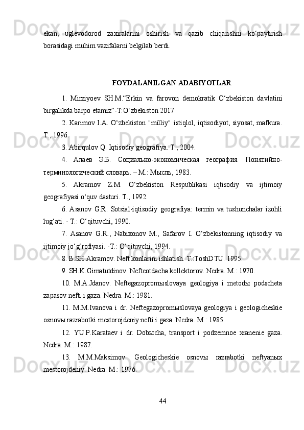 ekan,   uglevodorod   zaxiralarini   oshirish   va   qazib   chiqarishni   ko‘paytirish
borasidagi muhim vazifalarni belgilab berdi. 
FOYDALANILGAN ADABIYOTLAR
1.   Mirziyoev   SH.M.“Erkin   va   farovon   demokratik   O‘zbekiston   davlatini
birgalikda barpo etamiz”-T:O‘zbekiston 2017 
2.   Karimov I.A. O‘zbekiston "milliy" istiqlol, iqtisodiyot, siyosat, mafkura.
T., 1996. 
3. Abirqulov Q. Iqtisodiy geografiya. T., 2004. 
4.   Алаев   Э.Б.   Социально-экономическая   география.   Понятийно-
терминологический словарь. – М.: Мысль, 1983. 
5.   Akramov   Z.M.   O‘zbekiston   Respublikasi   iqtisodiy   va   ijtimoiy
geografiyasi o‘quv dasturi. T., 1992. 
6.   Asanov   G.R.   Sotsial-iqtisodiy   geografiya:   termin   va   tushunchalar   izohli
lug‘ati. - T.: O‘qituvchi, 1990. 
7.   Asanov   G.R.,   Nabixonov   M.,   Safarov   I.   O‘zbekistonning   iqtisodiy   va
ijtimoiy jo‘g‘rofiyasi. -T.: O‘qituvchi, 1994. 
8.   B.SH.Akramov. Neft konlarini ishlatish. T.:ToshD TU. 1995. 
9. SH.K.Gimatutdinov. Nefteotdacha kollektorov. Nedra. M.: 1970. 
10.   M.A.Jdanov.   Neftegazopromыslovaya   geologiya   i   metodы   podscheta
zapasov nefti i gaza. Nedra. M.: 1981. 
11.   M.M.Ivanova   i   dr.   Neftegazopromыslovaya   geologiya   i   geologicheskie
osnovы razrabotki mestorojdeniy nefti i gaza. Nedra. M.: 1985. 
12.   YU.P.Karataev   i   dr.   Dobыcha,   transport   i   podzemnoe   xranenie   gaza.
Nedra. M.: 1987. 
13.   M.M.Maksimov.   Geologicheskie   osnovы   razrabotki   neftyanыx
mestorojdeniy. Nedra. M.: 1976. 
44 