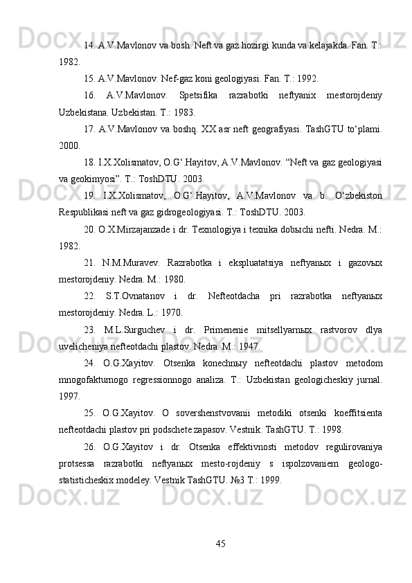 14.   A.V.Mavlonov va bosh. Neft va gaz hozirgi kunda va kelajakda. Fan. T.:
1982. 
15.   A.V.Mavlonov. Nef-gaz koni geologiyasi. Fan. T.: 1992. 
16.   A.V.Mavlonov.   Spetsifika   razrabotki   neftyanix   mestorojdeniy
Uzbekistana. Uzbekistan. T.: 1983. 
17. A.V.Mavlonov va boshq. XX asr neft geografiyasi. TashGTU to‘plami.
2000. 
18. I.X.Xolismatov, O.G‘.Hayitov, A.V.Mavlonov. “Neft va gaz geologiyasi
va geokimyosi”. T.: ToshDTU. 2003. 
19.   I.X.Xolismatov,   O.G‘.Hayitov,   A.V.Mavlonov   va   b.   O‘zbekiston
Respublikasi neft va gaz gidrogeologiyasi. T.: ToshDTU. 2003. 
20. O.X.Mirzajanzade i dr. Texnologiya i texnika dobыchi nefti. Nedra. M.:
1982. 
21.   N.M.Muravev.   Razrabotka   i   ekspluatatsiya   neftyanыx   i   gazovыx
mestorojdeniy. Nedra. M.: 1980. 
22.   S.T.Ovnatanov   i   dr.   Nefteotdacha   pri   razrabotka   neftyanыx
mestorojdeniy. Nedra. L.: 1970. 
23.   M.L.Surguchev   i   dr.   Primenenie   mitsellyarnыx   rastvorov   dlya
uvelicheniya nefteotdachi plastov. Nedra. M.: 1947. 
24.   O.G.Xayitov.   Otsenka   konechnыy   nefteotdachi   plastov   metodom
mnogofakturnogo   regressionnogo   analiza.   T.:   Uzbekistan   geologicheskiy   jurnal.
1997. 
25.   O.G.Xayitov.   O   sovershenstvovanii   metodiki   otsenki   koeffitsienta
nefteotdachi plastov pri podschete zapasov. Vestnik. TashGTU. T.: 1998. 
26.   O.G.Xayitov   i   dr.   Otsenka   effektivnosti   metodov   regulirovaniya
protsessa   razrabotki   neftyanыx   mesto-rojdeniy   s   ispolzovaniem   geologo-
statisticheskix modeley. Vestnik TashGTU. №3 T.: 1999.
45 