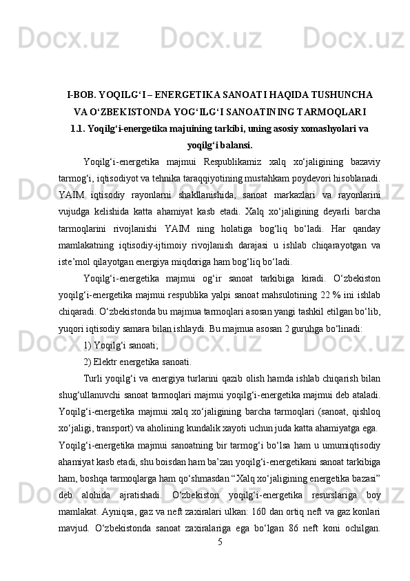 I-BOB. YOQILG‘I – ENERGETIKA SANOATI HAQIDA TUSHUNCHA
VA O‘ZBEKISTONDA YOG‘ILG‘I SANOATINING TARMOQLARI
1.1. Yoqilg‘i-energetika majuining tarkibi, uning asosiy xomashyolari va
yoqilg‘i balansi.
Yoqilg‘i-energetika   majmui   Respublikamiz   xalq   xo‘jaligining   bazaviy
tarmog‘i, iqtisodiyot va tehnika taraqqiyotining mustahkam poydevori hisoblanadi.
YAIM   iqtisodiy   rayonlarni   shakllanishida,   sanoat   markazlari   va   rayonlarini
vujudga   kelishida   katta   ahamiyat   kasb   etadi.   Xalq   xo‘jaligining   deyarli   barcha
tarmoqlarini   rivojlanishi   YAIM   ning   holatiga   bog‘liq   bo‘ladi.   Har   qanday
mamlakatning   iqtisodiy-ijtimoiy   rivojlanish   darajasi   u   ishlab   chiqarayotgan   va
iste’mol qilayotgan energiya miqdoriga ham bog‘liq bo‘ladi. 
Yoqilg‘i-energetika   majmui   og‘ir   sanoat   tarkibiga   kiradi.   O‘zbekiston
yoqilg‘i-energetika majmui respublika yalpi sanoat mahsulotining 22 % ini ishlab
chiqaradi. O‘zbekistonda bu majmua tarmoqlari asosan yangi tashkil etilgan bo‘lib,
yuqori iqtisodiy samara bilan ishlaydi. Bu majmua asosan 2 guruhga bo‘linadi: 
1) Yoqilg‘i sanoati; 
2) Elektr energetika sanoati. 
Turli yoqilg‘i va energiya turlarini qazib olish hamda ishlab chiqarish bilan
shug‘ullanuvchi sanoat tarmoqlari majmui yoqilg‘i-energetika majmui deb ataladi.
Yoqilg‘i-energetika   majmui   xalq   xo‘jaligining   barcha   tarmoqlari   (sanoat,   qishloq
xo‘jaligi, transport) va aholining kundalik xayoti uchun juda katta ahamiyatga ega. 
Yoqilg‘i-energetika  majmui   sanoatning  bir   tarmog‘i   bo‘lsa  ham  u  umumiqtisodiy
ahamiyat kasb etadi, shu boisdan ham ba’zan yoqilg‘i-energetikani sanoat tarkibiga
ham, boshqa tarmoqlarga ham qo‘shmasdan “Xalq xo‘jaligining energetika bazasi”
deb   alohida   ajratishadi.   O‘zbekiston   yoqilg‘i-energetika   resurslariga   boy
mamlakat. Ayniqsa, gaz va neft zaxiralari ulkan: 160 dan ortiq neft va gaz konlari
mavjud.   O‘zbekistonda   sanoat   zaxiralariga   ega   bo‘lgan   86   neft   koni   ochilgan.
5 