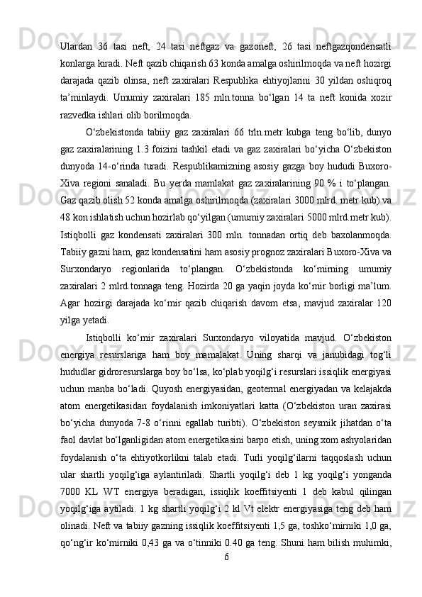 Ulardan   36   tasi   neft,   24   tasi   neftgaz   va   gazoneft,   26   tasi   neftgazqondensatli
konlarga kiradi. Neft qazib chiqarish 63 konda amalga oshirilmoqda va neft hozirgi
darajada   qazib   olinsa,   neft   zaxiralari   Respublika   ehtiyojlarini   30   yildan   oshiqroq
ta’minlaydi.   Umumiy   zaxiralari   185   mln.tonna   bo‘lgan   14   ta   neft   konida   xozir
razvedka ishlari olib borilmoqda. 
O‘zbekistonda   tabiiy   gaz   zaxiralari   66   trln.metr   kubga   teng   bo‘lib,   dunyo
gaz zaxiralarining 1.3 foizini  tashkil  etadi  va gaz zaxiralari  bo‘yicha  O‘zbekiston
dunyoda   14-o‘rinda   turadi.   Respublikamizning   asosiy   gazga   boy   hududi   Buxoro-
Xiva   regioni   sanaladi.   Bu   yerda   mamlakat   gaz   zaxiralarining   90   %   i   to‘plangan.
Gaz qazib olish 52 konda amalga oshirilmoqda (zaxiralari 3000 mlrd. metr kub) va
48 kon ishlatish uchun hozirlab qo‘yilgan (umumiy zaxiralari 5000 mlrd.metr kub).
Istiqbolli   gaz   kondensati   zaxiralari   300   mln.   tonnadan   ortiq   deb   baxolanmoqda.
Tabiiy gazni ham, gaz kondensatini ham asosiy prognoz zaxiralari Buxoro-Xiva va
Surxondaryo   regionlarida   to‘plangan.   O‘zbekistonda   ko‘mirning   umumiy
zaxiralari 2 mlrd.tonnaga teng. Hozirda 20 ga yaqin joyda ko‘mir borligi ma’lum.
Agar   hozirgi   darajada   ko‘mir   qazib   chiqarish   davom   etsa,   mavjud   zaxiralar   120
yilga yetadi.
Istiqbolli   ko‘mir   zaxiralari   Surxondaryo   viloyatida   mavjud.   O‘zbekiston
energiya   resurslariga   ham   boy   mamalakat.   Uning   sharqi   va   janubidagi   tog‘li
hududlar gidroresurslarga boy bo‘lsa, ko‘plab yoqilg‘i resurslari issiqlik energiyasi
uchun manba bo‘ladi. Quyosh energiyasidan, geotermal energiyadan va kelajakda
atom   energetikasidan   foydalanish   imkoniyatlari   katta   (O‘zbekiston   uran   zaxirasi
bo‘yicha   dunyoda   7-8   o‘rinni   egallab   turibti).   O‘zbekiston   seysmik   jihatdan   o‘ta
faol davlat bo‘lganligidan atom energetikasini barpo etish, uning xom ashyolaridan
foydalanish   o‘ta   ehtiyotkorlikni   talab   etadi.   Turli   yoqilg‘ilarni   taqqoslash   uchun
ular   shartli   yoqilg‘iga   aylantiriladi.   Shartli   yoqilg‘i   deb   1   kg   yoqilg‘i   yonganda
7000   KL   WT   energiya   beradigan,   issiqlik   koeffitsiyenti   1   deb   kabul   qilingan
yoqilg‘iga aytiladi. 1 kg shartli yoqilg‘i 2 kl Vt elektr energiyasiga teng deb ham
olinadi. Neft va tabiiy gazning issiqlik koeffitsiyenti 1,5 ga, toshko‘mirniki 1,0 ga,
qo‘ng‘ir ko‘mirniki 0,43 ga va o‘tinniki 0.40 ga teng. Shuni ham bilish muhimki,
6 