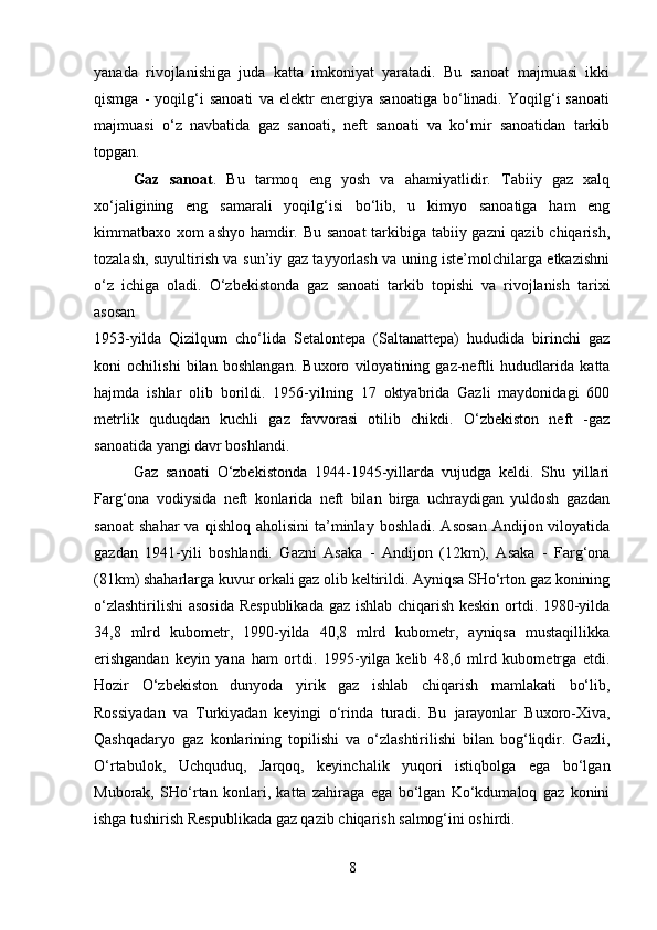 yanada   rivojlanishiga   juda   katta   imkoniyat   yaratadi.   Bu   sanoat   majmuasi   ikki
qismga   -   yoqilg‘i   sanoati   va   elektr   energiya   sanoatiga   bo‘linadi.   Yoqilg‘i   sanoati
majmuasi   o‘z   navbatida   gaz   sanoati,   neft   sanoati   va   ko‘mir   sanoatidan   tarkib
topgan.
Gaz   sanoat .   Bu   tarmoq   eng   yosh   va   ahamiyatlidir.   Tabiiy   gaz   xalq
xo‘jaligining   eng   samarali   yoqilg‘isi   bo‘lib,   u   kimyo   sanoatiga   ham   eng
kimmatbaxo xom ashyo hamdir. Bu sanoat  tarkibiga tabiiy gazni qazib chiqarish,
tozalash, suyultirish va sun’iy gaz tayyorlash va uning iste’molchilarga etkazishni
o‘z   ichiga   oladi.   O‘zbekistonda   gaz   sanoati   tarkib   topishi   va   rivojlanish   tarixi
asosan  
1953-yilda   Qizilqum   cho‘lida   Setalontepa   (Saltanattepa)   hududida   birinchi   gaz
koni   ochilishi   bilan   boshlangan.   Buxoro   viloyatining   gaz-neftli   hududlarida   katta
hajmda   ishlar   olib   borildi.   1956-yilning   17   oktyabrida   Gazli   maydonidagi   600
metrlik   quduqdan   kuchli   gaz   favvorasi   otilib   chikdi.   O‘zbekiston   neft   -gaz
sanoatida yangi davr boshlandi. 
Gaz   sanoati   O‘zbekistonda   1944-1945-yillarda   vujudga   keldi.   Shu   yillari
Farg‘ona   vodiysida   neft   konlarida   neft   bilan   birga   uchraydigan   yuldosh   gazdan
sanoat   shahar   va  qishloq  aholisini   ta’minlay  boshladi.   Asosan  Andijon  viloyatida
gazdan   1941-yili   boshlandi.   Gazni   Asaka   -   Andijon   (12km),   Asaka   -   Farg‘ona
(81km) shaharlarga kuvur orkali gaz olib keltirildi. Ayniqsa SHo‘rton gaz konining
o‘zlashtirilishi  asosida Respublikada gaz ishlab chiqarish keskin ortdi. 1980-yilda
34,8   mlrd   kubometr,   1990-yilda   40,8   mlrd   kubometr,   ayniqsa   mustaqillikka
erishgandan   keyin   yana   ham   ortdi.   1995-yilga   kelib   48,6   mlrd   kubometrga   etdi.
Hozir   O‘zbekiston   dunyoda   yirik   gaz   ishlab   chiqarish   mamlakati   bo‘lib,
Rossiyadan   va   Turkiyadan   keyingi   o‘rinda   turadi.   Bu   jarayonlar   Buxoro-Xiva,
Qashqadaryo   gaz   konlarining   topilishi   va   o‘zlashtirilishi   bilan   bog‘liqdir.   Gazli,
O‘rtabulok,   Uchquduq,   Jarqoq,   keyinchalik   yuqori   istiqbolga   ega   bo‘lgan
Muborak,   SHo‘rtan   konlari,   katta   zahiraga   ega   bo‘lgan   Ko‘kdumaloq   gaz   konini
ishga tushirish Respublikada gaz qazib chiqarish salmog‘ini oshirdi. 
8 