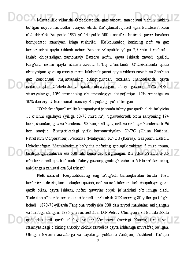 Mustaqillik   yillarida   O‘zbekistonda   gaz   sanoati   taraqqiyoti   uchun   muhim
bo‘lgan   noyob   inshootlar   bunyod   etildi.   Ko‘qdumaloq   neft   -gaz   kondensat   koni
o‘zlashtirildi. Bu  yerda  1997-yil  14 iyulda 500 atmosfera bosimda  gazni  haydash
kompressor   stansiyasi   ishga   tushirildi.   Ko‘kdumaloq   konining   neft   va   gaz
kondensatini   qayta   ishlash   uchun   Buxoro   viloyatida   yiliga   2,5   mln.   t   mahsulot
ishlab   chiqaradigan   zamonaviy   Buxoro   neftni   qayta   ishlash   zavodi   qurildi,
Farg‘ona   neftni   qayta   ishlash   zavodi   to‘liq   ta’mirlandi.   O‘zbekistonda   qazib
olinayotgan gazning asosiy qismi Muborak gazni qayta ishlash zavodi va Sho‘rtan
gaz   kondensati   majmuasining   oltingugurtdan   tozalash   inshootlarida   qayta
ishlanmoqda.   O‘zbekistonda   qazib   olinayotgan   tabiiy   gazning   25%   elektr
stansiyalariga,   10%   tarmoqning   o‘z   texnologiya   ehtiyojlariga,   19%   sanoatga   va
30% dan ziyodi kommunal-maishiy ehtiyojlarga yo‘naltirilgan. 
“O‘zbekneftgaz” milliy kompaniyasi jahonda tabiiy gaz qazib olish bo‘yicha
11   o‘rinni   egallaydi   (yiliga   60-70   mlrd   m³).   uglevodorodli   xom   ashyoning   194
koni, shundan, gaz va kondensat 98 kon, neft-gaz, neft va neft-gaz kondensatli-96
kon   mavjud.   Energetikadagi   yirik   korporatsiyalar-   CNPC   (China   National
Petroleum   Corporation),   Petronas   (Malaysia),   KNOS   (Korea),   Gazprom,   Lukoil,
Uzbekneftgaz.   Mamlakatimiz   bo‘yicha   neftning   geologik   zahirasi   5   mlrd   tonna,
tasdiqlangan zahirasi  esa 530 mln tonna deb belgilangan. Bir yilda o‘rtacha 3-3,5
mln tonna neft qazib olinadi. Tabiiy gazning geologik zahirasi-5 trln m³ dan ortiq,
aniqlangan zahirasi esa 3,4 trln m³. 
Neft   sanoat.   Respublikaning   eng   to‘ng‘ich   tarmoqlaridan   biridir.   Neft
konlarini qidirish, kon quduqlari qazish, neft va neft bilan aralash chiqadigan gazni
qazib   olish,   qayta   ishlash,   neftni   quvurlar   orqali   jo‘natishni   o‘z   ichiga   oladi.
Turkiston o‘lkasida sanoat asosida neft qazib olish XIX asrning 80-yillariga to‘g‘ri
keladi.   1870-72 - yillarda   Farg‘ona   vodiysida   200   dan   ziyod   manbalari   aniqlangan
va hisobga olingan. 1885-yili rus neftchisi D.P.Petrov Chimyon neft konida ikkita
quduqdan   neft   qazib   olishga   va   uni   Vannovsk   (xozirgi   Xamza)   temir   yo‘l
stansiyasidagi o‘zining shaxsiy kichik zavodida qayta ishlashga muvaffaq bo‘lgan.
Olingan   kerosin   aravalarga   va   tuyalarga   yuklanib   Andijon,   Toshkent,   Ko‘qon
9 