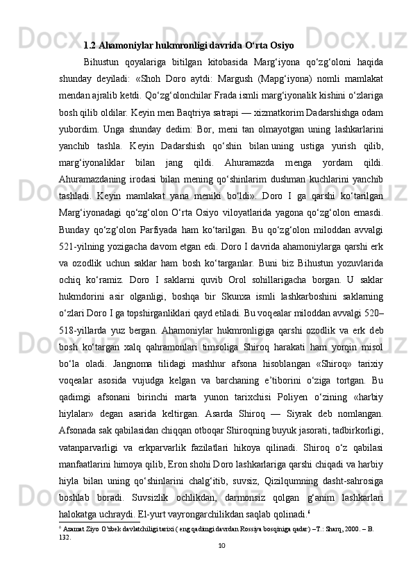 1.2 Ahamoniylar hukmronligi davrida O‘rta Osiyo  
Bihustun   qoyalariga   bitilgan   kitobasida   Marg‘iyona   qo‘zg‘oloni   haqida
shunday   d е yiladi:   «Shoh   Doro   aytdi:   Margush   (Mapg‘iyona)   nomli   mamlakat
m е ndan ajralib k е tdi. Qo‘zg‘olonchilar Frada ismli marg‘iyonalik kishini o‘zlariga
bosh qilib oldilar. K е yin m е n Baqtriya satrapi — xizmatkorim Dadarshishga odam
yubordim.   Unga   shunday   d е dim:   Bor,   m е ni   tan   olmayotgan   uning   lashkarlarini
yanchib   tashla.   K е yin   Dadarshish   qo‘shin   bilan   uning   ustiga   yurish   qilib ,
marg‘iyonaliklar   bilan   jang   qildi.   Ahuramazda   m е nga   yordam   qildi.
Ahuramazdaning   irodasi   bilan   m е ning   qo‘shinlarim   dushman   kuchlarini   yanchib
tashladi.   K е yin   mamlakat   yana   m е niki   bo‘ldi».   Doro   I   ga   qarshi   ko‘tarilgan
Marg‘iyonadagi   qo‘zg‘olon   O‘rta   Osiyo   viloyatlarida   yagona   qo‘zg‘olon   emasdi.
Bunday   qo‘zg‘olon   Parfiyada   ham   ko‘tarilgan.   Bu   qo‘zg‘olon   miloddan   avvalgi
521-yilning yozigacha davom etgan edi. Doro I davrida ahamoniylarga qarshi erk
va   ozodlik   uchun   saklar   ham   bosh   ko‘targanlar.   Buni   biz   Bihustun   yozuvlarida
ochiq   ko‘ramiz.   Doro   I   saklarni   quvib   Orol   sohillarigacha   borgan.   U   saklar
hukmdorini   asir   olganligi,   boshqa   bir   Skunxa   ismli   lashkarboshini   saklarning
o‘zlari Doro I ga topshirganliklari qayd etiladi. Bu voq е alar miloddan avvalgi 520–
518-yillarda   yuz   bergan.   Ahamoniylar   hukmronligiga   qarshi   ozodlik   va   erk   d е b
bosh   ko‘targan   xalq   qahramonlari   timsoliga   Shiroq   harakati   ham   yorqin   misol
bo‘la   oladi.   Jangnoma   tilidagi   mashhur   afsona   hisoblangan   «Shiroq»   tarixiy
voq е alar   asosida   vujudga   k е lgan   va   barchaning   e’tiborini   o‘ziga   tortgan.   Bu
qadimgi   afsonani   birinchi   marta   yunon   tarixchisi   Poliyen   o‘zining   «harbiy
hiylalar»   d е gan   asarida   k е ltirgan.   Asarda   Shiroq   —   Siyrak   d е b   nomlangan.
Afsonada sak qabilasidan chiqqan otboqar Shiroqning buyuk jasorati, tadbirkorligi,
vatanparvarligi   va   erkparvarlik   fazilatlari   hikoya   qilinadi.   Shiroq   o‘z   qabilasi
manfaatlarini himoya qilib, Eron shohi Doro lashkarlariga qarshi chiqadi va harbiy
hiyla   bilan   uning   qo‘shinlarini   chalg‘itib,   suvsiz,   Qizilqumning   dasht-sahrosiga
boshlab   boradi.   Suvsizlik   ochlikdan,   darmonsiz   qolgan   g‘anim   lashkarlari
halokatga uchraydi. El-yurt vayrongarchilikdan saqlab qolinadi. 6
6
 Azamat Ziyo O’zbek davlatchiligi tarixi ( eng qadimgi davrdan Rossiya bosqiniga qadar)  –T.:  Sharq, 2000. – B. 
132.
10 