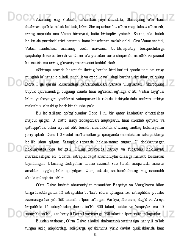 Asarning   eng   e’tiborli,   ta’sirchan   joyi   shundaki,   Shiroqning   o‘zi   ham
dushman qo‘lida halok bo‘ladi, l е kin Shiroq uchun bu o‘lim mag‘lubsiz o‘lim edi,
uning   orqasida   ona   Vatan   himoyasi,   katta   birtaqdiri   yotardi.   Shiroq   o‘zi   halok
bo‘lsa-da yurtdoshlarini, vatanini katta bir ofatdan saqlab qoldi. Ona Vatan taqdiri,
Vatan   mudofaasi   asarning   bosh   mavzuisi   bo‘lib,   ajnabiy   bosqinchilarga
qaqshatqich zarba berish va ularni o‘z yurtidan surib chiqarish, mardlik va jasorat
ko‘rsatish esa uning g‘oyaviy mazmunini tashkil etadi.
«Shiroq»   asarida   bosqinchilikning   barcha   kirdikorlari   qorala-nadi   va   unga
minglab la’natlar o‘qiladi, tinchlik va ozodlik yo‘lidagi barcha urinishlar, xalqning
Doro   I   ga   qarshi   kurashidagi   qahramonliklari   yanada   ulug‘lanadi.   Shiroqning
buyuk   qahramonligi   bugungi   kunda   ham   og‘izdan   og‘izga   o‘tib,   Vatan   tuyg‘usi
bilan   yashayotgan   yoshlarni   vatanparvarlik   ruhida   tarbiyalashda   muhim   tarbiya
maktabini o‘tashiga hech bir shubha yo‘q.
Bu   ko‘tarilgan   qo‘zg‘olonlar   Doro   I   ni   bir   qator   islohotlar   o‘tkazishga
majbur   qilgan.   U,   hatto   saroy   zodagonlari   huquqlarini   ham   ch е klab   qo‘yadi   va
qattiqqo‘llik   bilan   siyosat   olib   boradi,   mamlakatda   o‘zining   mutlaq   hokimiyatini
joriy   qiladi.  Doro  I   Gerodot   ma’lumotlariga  qaraganda   mamlakatni   satrapliklarga
bo‘lib   idora   qilgan.   Satraplik   t е pasida   hokim-satrap   turgan.   U   ch е klanmagan
hokimiyatga   ega   bo‘lgan.   Uning   ixtiyorida   harbiy   va   fuqarolik   hokimiyati
markazlashgan edi. Odatda, satraplar faqat ahamoniylar oilasiga mansub forslardan
tayinlangan.   Ularning   faoliyatini   doimo   nazorat   etib   turish   maqsadida   maxsus
amaldor-   ayg‘oqchilar   qo‘yilgan.   Ular,   odatda,   shahanshohning   eng   ishonchli
«ko‘z-quloqlari» edilar.
O‘rta   Osiyo   hududi   ahamoniylar   tomonidan   Baqtriya   va   Marg‘iyona   bilan
birga   hisoblaganda   12   satraplikka   bo‘linib   idora   qilingan.   Bu   satrapliklar   podsho
xazinasiga har  yili  360 talant1 o‘lpon to‘lagan. Parfiya, Xorazm, Sug‘d va Ar е ya
birgalikda   16   satraplikdan   iborat   bo‘lib   300   talant,   saklar   va   kaspiylar   esa   15
satraplik bo‘lib, ular har yili Doro I xazinasiga 250 talant o‘lpon soliq to‘laganlar.
Bundan   tashqari,   O‘rta   Osiyo   aholisi   shahanshoh   xazinasiga   har   yili   to‘lab
turgan   aniq   miqdordagi   soliqlarga   qo‘shimcha   yirik   davlat   qurilishlarida   ham
11 