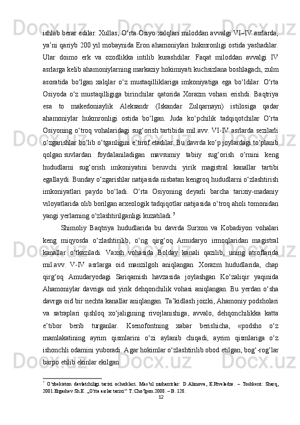 ishlab berar edilar. Xullas, O‘rta Osiyo xalqlari miloddan avvalgi VI–IV asrlarda,
ya’ni qariyb 200 yil mobaynida Eron ahamoniylari hukmronligi ostida yashadilar.
Ular   doimo   erk   va   ozodlikka   intilib   kurashdilar.   Faqat   miloddan   avvalgi   IV
asrlarga k е lib ahamoniylarning markaziy hokimiyati kuchsizlana boshlagach, zulm
asoratida   bo‘lgan   xalqlar   o‘z   mustaqilliklariga   imkoniyatiga   ega   bo‘ldilar.   O‘rta
Osiyoda   o‘z   mustaqilligiga   birinchilar   qatorida   Xorazm   vohasi   erishdi.   Baqtriya
esa   to   makedoniaylik   Aleksandr   (Iskandar   Zulqarnayn)   istilosiga   qadar
ahamoniylar   hukmronligi   ostida   bo‘lgan.   Juda   ko‘pchilik   tadqiqotchilar   O‘rta
Osiyoning o‘troq vohalaridagi sug‘orish tartibida mil.avv. VI-IV asrlarda sezilarli
o‘zgarishlar bo‘lib o‘tganligini e’tirof etadilar. Bu davrda ko‘p joylardagi to‘planib
qolgan   suvlardan   foydalaniladigan   mavsumiy   tabiiy   sug‘orish   o‘rnini   keng
hududlarni   sug‘orish   imkoniyatini   beruvchi   yirik   magistral   kanallar   tartibi
egallaydi. Bunday o‘zgarishlar natijasida nisbatan kengroq hududlarni o‘zlashtirish
imkoniyatlari   paydo   bo‘ladi.   O‘rta   Osiyoning   deyarli   barcha   tarixiy-madaniy
viloyatlarida olib borilgan arxeologik tadqiqotlar natijasida o‘troq aholi tomonidan
yangi yerlarning o‘zlashtirilganligi kuzatiladi. 7
Shimoliy   Baqtriya   hududlarida   bu   davrda   Surxon   va   Kobadiyon   vohalari
keng   miqyosda   o‘zlashtirilib,   o‘ng   qirg‘oq   Amudaryo   irmoqlaridan   magistral
kanallar   o‘tkaziladi.   Vaxsh   vohasida   Bolday   kanali   qazilib,   uning   atroflarida
mil.avv.   V-IV   asrlarga   oid   manzilgoh   aniqlangan.   Xorazm   hududlarida,   chap
qirg‘oq   Amudaryodagi   Sariqamish   havzasida   joylashgan   Ko‘zaliqir   yaqinida
Ahamoniylar   davriga   oid   yirik   dehqonchilik   vohasi   aniqlangan.   Bu   yerdan   o‘sha
davrga oid bir nechta kanallar aniqlangan. Ta’kidlash joizki, Ahamoniy podsholari
va   satraplari   qishloq   xo‘jaligining   rivojlanishiga,   avvalo,   dehqonchilikka   katta
e’tibor   berib   turganlar.   Ksenofontning   xabar   berishicha,   «podsho   o‘z
mamlakatining   ayrim   qismlarini   o‘zi   aylanib   chiqadi,   ayrim   qismlariga   o‘z
ishonchli odamini yuboradi. Agar hokimlar o‘zlashtirilib obod etilgan, bog‘-rog‘lar
barpo etilib ekinlar ekilgan
7
  O‘zbekiston   davlatchiligi   tarixi   ocherklari.   Mas’ul   muharrirlar:   D.Alimova,   E.Rtveladze.   –   Toshkent:   Sharq,
2001. Ergashev Sh.E. ,,O’rta asrlar tarixi’’ T.:Cho’lpon.2008. – B. 128.
12 