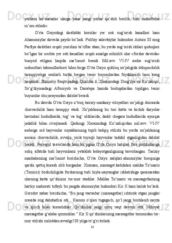 yerlarni   ko‘rsatsalar   ularga   yana   yangi   yerlar   qo‘shib   berilib,   turli   mukofotlar
in’om etiladi».
O‘rta   Osiyodagi   dastlabki   korizlar   yer   osti   sug‘orish   kanallari   ham
Ahamoniylar davrida paydo bo‘ladi. Polibiy salavkiylar hukmdori Antiox III ning
Parfiya dashtlari orqali yurishini ta’riflar ekan, bu yerda sug‘orish ishlari quduqlari
bo‘lgan bir nechta yer osti kanallari orqali amalga oshirilib ular «forslar davrida»
bunyod   etilgani   haqida   ma’lumot   beradi.   Mil.avv.   VI-IV   asrlar   sug‘orish
inshootlari takomillashuvi bilan birga O‘rta Osiyo qishloq xo‘jaligida dehqonchilik
taraqqiyotiga   sezilarli   turtki   bergan   temir   buyumlardan   foydalanish   ham   keng
tarqaladi.  Shimoliy Baqtriyadagi   Qizilcha  6, Xorazmdagi   Ding‘ilja  va Ko‘zaliqir,
So‘g‘diyonadagi   Afrosiyob   va   Daratepa   hamda   boshqalardan   topilgan   temir
buyumlar shu jarayondan dalolat beradi.
Bu davrda O‘rta Osiyo o‘troq tarixiy-madaniy viloyatlari xo‘jaligi doirasida
chorvachilik   ham   taraqqiy   etadi.   Xo‘jalikning   bu   turi   katta   va   kichik   daryolar
havzalari   hududlarida,   tog‘   va   tog‘   oldilarida,   dasht   chegara   hududlarida   ayniqsa
jadallik   bilan   rivojlanadi.   Qadimgi   Xorazmdagi   Ko‘zaliqirdan   mil.avv.   VI-IV
asrlarga   oid   hayvonlar   suyaklarining   topib   tadqiq   etilishi   bu   yerda   xo‘jalikning
asosini   chorvachilik,   avvalo,   yirik   tuyoqli   hayvonlar   tashkil   etganligidan   dalolat
beradi. Persepol  tasvirlarida  ham  ko‘pgina O‘rta Osiyo halqlari  fors  podsholariga
soliq   sifatida   turli   hayvonlarni   yetaklab   kelayotganligining   tasvirlangan.   Tarixiy
manbalarning   ma’lumot   berishicha,   O‘rta   Osiyo   xalqlari   ahmoniylar   bosqiniga
qarshi qattiq kurash olib borganlar. Xususan, massaget kabilalari malika To‘maris
(Tomiris)   boshchiligida   forslarning   turli   hiyla-nayranglar   ishlatishiga   qaramasdan
ularning   katta   qo‘shinini   tor-mor   etadilar.   Malika   To‘maris   va   massagetlarning
harbiy mahorati tufayli bu jangda ahmoniylar hukmdori Kir II ham halok bo‘ladi.
Gerodot   xabar  berishicha,   “Bu  jang   varvarlar   (massagetlar)   ishtirok  etgan  janglar
orasida  eng dahshatlisi  edi... Kamon  o‘qlari  tugagach, qo‘l  jangi  boshlanib nayza
va   qilich   bilan   kurashdilar.   Qo‘shinlar   jangi   uzoq   vaqt   davom   etdi.   Nihoyat
massagetlar g‘alaba qozondilar.” Kir II qo‘shinlarining massagetlar tomonidan tor-
mor etilishi miloddan avvalgi530 yilga to‘g‘ri keladi.
13 