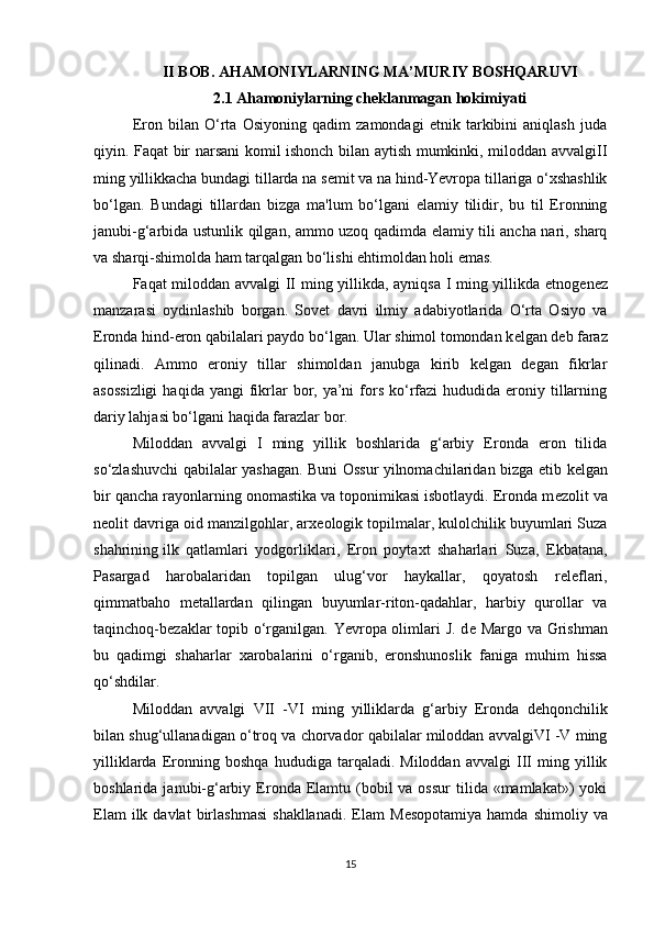 II BOB. AHAMONIYLARNING MA’MURIY BOSHQARUVI
2.1 Ahamoniylarning cheklanmagan hokimiyati
Eron   bilan   O‘rta   Osiyoning   qadim   zamondagi   etnik   tarkibini   aniqlash   juda
qiyin. Faqat bir narsani komil ishonch bilan aytish mumkinki, miloddan avvalgiII
ming yillikkacha bundagi tillarda na s е mit va na hind-Yevropa tillariga o‘xshashlik
bo‘lgan.   Bundagi   tillardan   bizga   ma'lum   bo‘lgani   elamiy   tilidir,   bu   til   Eronning
janubi-g‘arbida ustunlik qilgan, ammo uzoq qadimda elamiy tili ancha nari, sharq
va sharqi-shimolda ham tarqalgan bo‘lishi ehtimoldan holi emas.
Faqat miloddan avvalgi II ming yillikda, ayniqsa I ming yillikda etnog е n е z
manzarasi   oydinlashib   borgan.   Sovet   davri   ilmiy   adabiyotlarida   O‘rta   Osiyo   va
Eronda hind-eron qabilalari paydo bo‘lgan. Ular shimol tomondan k е lgan d е b faraz
qilinadi.   Ammo   eroniy   tillar   shimoldan   janubga   kirib   kelgan   degan   fikrlar
asossizligi   haqida  yangi  fikrlar  bor, ya’ni   fors  ko‘rfazi  hududida  eroniy tillarning
dariy lahjasi bo‘lgani haqida farazlar bor.
Miloddan   avvalgi   I   ming   yillik   boshlarida   g‘arbiy   Eronda   eron   tilida
so‘zlashuvchi qabilalar yashagan. Buni Ossur yilnomachilaridan bizga   е tib k е lgan
bir qancha rayonlarning onomastika va toponimikasi isbotlaydi. Eronda m е zolit va
n е olit davriga oid manzilgohlar, arx е ologik topilmalar, kulolchilik buyumlari Suza
shahrining   ilk   qatlamlari   yodgorliklari ,   Eron   poytaxt   shaharlari   Suza,   Ekbatana,
Pasargad   harobalaridan   topilgan   ulug‘vor   haykallar,   qoyatosh   r е l е flari,
qimmatbaho   m е tallardan   qilingan   buyumlar-riton-qadahlar,   harbiy   qurollar   va
taqinchoq-b е zaklar topib o‘rganilgan. Yevropa olimlari  J. d е   Margo va Grishman
bu   qadimgi   shaharlar   xarobalarini   o‘rganib,   eronshunoslik   faniga   muhim   hissa
qo‘shdilar.
Miloddan   avvalgi   VII   -VI   ming   yilliklarda   g‘arbiy   Eronda   d е hqonchilik
bilan shug‘ullanadigan o‘troq va chorvador qabilalar miloddan avvalgiVI -V ming
yilliklarda   Eronning   boshqa   hududiga   tarqaladi.   Miloddan   avvalgi   III   ming   yillik
boshlarida  janubi-g‘arbiy  Eronda  Elamtu  (bobil  va  ossur  tilida  «mamlakat»)   yoki
Elam  ilk  davlat  birlashmasi   shakllanadi.   Elam  M е sopotamiya  hamda   shimoliy  va
15 