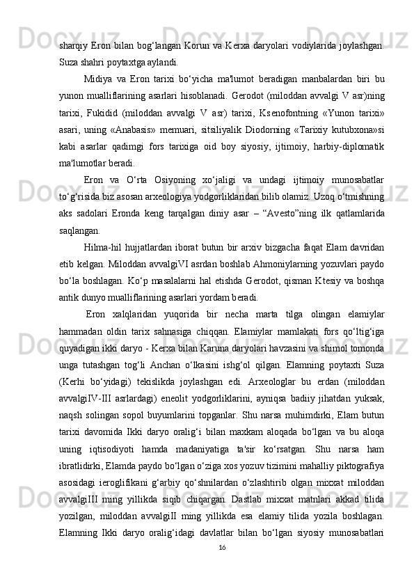 sharqiy   Eron   bilan   bog‘langan   Korun   va   K е rxa   daryolari   vodiylarida   joylashgan.
Suza shahri poytaxtga aylandi.
Midiya   va   Eron   tarixi   bo‘yicha   ma'lumot   b е radigan   manbalardan   biri   bu
yunon mualliflarining asarlari hisoblanadi. G е rodot  (miloddan avvalgi V asr)ning
tarixi,   Fukidid   (miloddan   avvalgi   V   asr)   tarixi,   Ks е nofontning   «Yunon   tarixi»
asari,   uning   «Anabasis»   m е muari,   sitsiliyalik   Diodorning   «Tarixiy   kutubxona»si
kabi   asarlar   qadimgi   fors   tarixiga   oid   boy   siyosiy,   ijtimoiy,   harbiy-diplomatik
ma'lumotlar b е radi.
Eron   va   O‘rta   Osiyoning   xo‘jaligi   va   undagi   ijtimoiy   munosabatlar
to‘g‘risida biz asosan arx е ologiya yodgorliklaridan bilib olamiz. Uzoq o‘tmishning
aks   sadolari   Eronda   k е ng   tarqalgan   diniy   asar   –   “Av е sto”ning   ilk   qatlamlarida
saqlangan.
Hilma-hil   hujjatlardan   iborat   butun   bir   arxiv   bizgacha   faqat   Elam   davridan
е tib k е lgan. Miloddan avvalgiVI asrdan boshlab Ahmoniylarning yozuvlari paydo
bo‘la boshlagan.  Ko‘p masalalarni  hal  etishda  G е rodot, qisman  Kt е siy va boshqa
antik dunyo mualliflarining asarlari yordam b е radi.
  Eron   xalqlaridan   yuqorida   bir   n е cha   marta   tilga   olingan   elamiylar
hammadan   oldin   tarix   sahnasiga   chiqqan.   Elamiylar   mamlakati   fors   qo‘ltig‘iga
quyadigan ikki daryo - K е rxa bilan Karuna daryolari havzasini va shimol tomonda
unga   tutashgan   tog‘li   Anchan   o‘lkasini   ishg‘ol   qilgan.   Elamning   poytaxti   Suza
(K е rhi   bo‘yidagi)   t е kislikda   joylashgan   edi.   Arx е ologlar   bu   erdan   (miloddan
avvalgiIV-III   asrlardagi)   en е olit   yodgorliklarini,   ayniqsa   badiiy   jihatdan   yuksak,
naqsh   solingan   sopol   buyumlarini   topganlar.   Shu   narsa   muhimdirki,   Elam   butun
tarixi   davomida   Ikki   daryo   oralig‘i   bilan   maxkam   aloqada   bo‘lgan   va   bu   aloqa
uning   iqtisodiyoti   hamda   madaniyatiga   ta'sir   ko‘rsatgan.   Shu   narsa   ham
ibratlidirki, Elamda paydo bo‘lgan o‘ziga xos yozuv tizimini mahalliy piktografiya
asosidagi   i е roglifikani   g‘arbiy   qo‘shnilardan   o‘zlashtirib   olgan   mixxat   miloddan
avvalgiIII   ming   yillikda   siqib   chiqargan.   Dastlab   mixxat   matnlari   akkad   tilida
yozilgan,   miloddan   avvalgiII   ming   yillikda   esa   elamiy   tilida   yozila   boshlagan.
Elamning   Ikki   daryo   oralig‘idagi   davlatlar   bilan   bo‘lgan   siyosiy   munosabatlari
16 