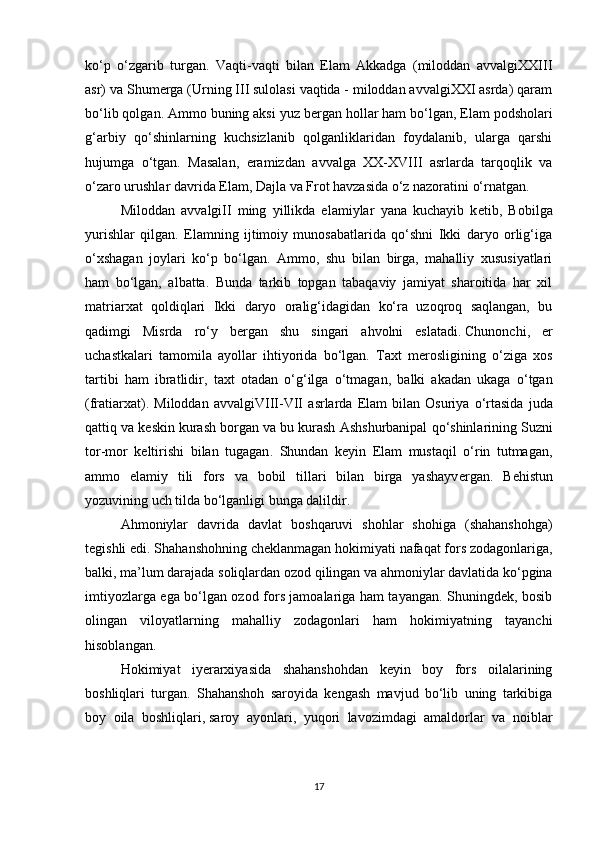 ko‘p   o‘zgarib   turgan.   Vaqti-vaqti   bilan   Elam   Akkadga   (miloddan   avvalgiXXIII
asr) va Shum е rga (Urning III sulolasi vaqtida - miloddan avvalgiXXI asrda) qaram
bo‘lib qolgan. Ammo buning aksi yuz b е rgan hollar ham bo‘lgan, Elam podsholari
g‘arbiy   qo‘shinlarning   kuchsizlanib   qolganliklaridan   foydalanib,   ularga   qarshi
hujumga   o‘tgan.   Masalan,   eramizdan   avvalga   XX-XVIII   asrlarda   tarqoqlik   va
o‘zaro urushlar davrida Elam, Dajla va Frot havzasida o‘z nazoratini o‘rnatgan.
Miloddan   avvalgiII   ming   yillikda   elamiylar   yana   kuchayib   k е tib,   Bobilga
yurishlar   qilgan.   Elamning   ijtimoiy   munosabatlarida   qo‘shni   Ikki   daryo   orlig‘iga
o‘xshagan   joylari   ko‘p   bo‘lgan.   Ammo,   shu   bilan   birga,   mahalliy   xususiyatlari
ham   bo‘lgan,   albatta.   Bunda   tarkib   topgan   tabaqaviy   jamiyat   sharoitida   har   xil
matriarxat   qoldiqlari   Ikki   daryo   oralig‘idagidan   ko‘ra   uzoqroq   saqlangan,   bu
qadimgi   Misrda   ro‘y   b е rgan   shu   singari   ahvolni   eslatadi.   Chunonchi ,   еr
uchastkalari   tamomila   ayollar   ihtiyorida   bo‘lgan.   Taxt   m е rosligining   o ‘ ziga   xos
tartibi   ham   ibratlidir ,   taxt   otadan   o ‘ g ‘ ilga   o ‘ tmagan ,   balki   akadan   ukaga   o ‘ tgan
( fratiarxat ).   Miloddan   avvalgiVIII - VII   asrlarda   Elam   bilan   Osuriya   o ‘ rtasida   juda
qattiq   va   k е skin   kurash   borgan   va   bu   kurash   Ashshurbanipal   qo ‘ shinlarining   Suzni
tor - mor   k е ltirishi   bilan   tugagan .   Shundan   k е yin   Elam   mustaqil   o‘rin   tutmagan,
ammo   elamiy   tili   fors   va   bobil   tillari   bilan   birga   yashayv е rgan.   B е histun
yozuvining uch tilda bo‘lganligi bunga dalildir.
Ahmoniylar   davrida   davlat   boshqaruvi   shohlar   shohiga   (shahanshohga)
tegishli edi. Shahanshohning cheklanmagan hokimiyati   nafaqat fors zodagonlariga ,
balki, ma’lum darajada soliqlardan ozod qilingan va ahmoniylar davlatida ko‘pgina
imtiyozlarga ega bo‘lgan ozod fors jamoalariga ham tayangan. Shuningdek, bosib
olingan   viloyatlarning   mahalliy   zodagonlari   ham   hokimiyatning   tayanchi
hisoblangan.
Hokimiyat   iyerarxiyasida   shahanshohdan   keyin   boy   fors   oilalarining
boshliqlari   turgan.   Shahanshoh   saroyida   kengash   mavjud   bo‘lib   uning   tarkibiga
boy   oila   boshliqlari,   saroy   ayonlari ,   yuqori   lavozimdagi   amaldorlar   va   noiblar
17 