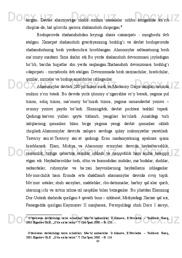 kirgan.   Davlat   ahamiyatiga   molik   muhim   masalalar   ushbu   kengashda   ko‘rib
chiqilsa-da, hal qiluvchi qarorni shahanshoh chiqargan. 9
Boshqaruvda   shahanshohdan   keyingi   shaxs   «xazarpat»   -   mingboshi   deb
atalgan.   Xazarpat   shahanshoh   gvardiyasining   boshlig‘i   va   davlat   boshqaruvida
shahanshohning   bosh   yordamchisi   hisoblangan.   Ahmoniylar   saltanatining   bosh
ma’muriy   markazi   Suza   shahri   edi.Bu   yerda   shahanshoh   devonxonasi   joylashgan
bo‘lib,   barcha   hujjatlar   shu   yerda   saqlangan.Shahanshoh   devonxonasi   boshlig‘i
«dapirpat» - mirzaboshi deb atalgan. Devonxonada bosh xazinachilar, hisobchilar,
qozilar, mirzalar va boshqa amaldorlar ishlaganlar.
Ahamoniylar davlati 200 yil hukm surdi va Markaziy Osiyo xalqlari tarixida
muhim  o‘rin  tutadi.  Bu  davrda yirik ijtimoiy o‘zgarishlar  ro‘y beradi,   yagona  pul
tizimi ,   soliq   tizimi,   ma’muriy   bo‘linish   tizimi,   yagona   umumdavlat   yozuvi   –
oromiy   yozuvi   paydo   bo‘ladi.   Shuningdek,   davlat   pochtasi   tashkil   topadi.
Qadimgi   karvon   yullari   qayta   tiklanib ,   yangilari   ko‘riladi.   Amaldagi   turli
xalqlarning   qonunlari   bilan   birga   yagona   yangi   davlat   qonunlari   ishlab
chiqiladi.Ahamoniylar   davrida   xalqaro   savdoga   qulay   imkoniyatlar   yaratiladi.
Tasviriy   san`at.Tasviriy   san`at   qadimgi   Eron   madaniyatining   ajralmas   qismi
hisoblanadi.   Elam,   Midiya   va   Ahamoniy   eroniylari   davrida   haykaltaroshlik,
rassomlik,   toshga   qabartma   rasmlar   ishlash   va   naqqoshlik   ham   ancha   taraqqiy
etgan edi.   Haykaltaroshlar tosh , oltin va kumushdan xudolar, ma`budalar, shohlar,
sarkardalar,   ruhoniylar   va   ba`zan   hayvonlarning   haykallarini   ishlaganlar.
Me`morchilik   ham   Eronda   erta   shakllanib   ahamoniylar   davrida   rivoj   topdi.
Me`mor   ustalar,   shoh   saroylari ,   maktablar,   ibo-datxonalar,   harbiy   qal`alar   qurib,
ularning ichi va sirtini xilma-xil naqshlar bilan bezaganlar. Bu jihatdan Elamning
Dur-Untash shahrida qurilgan 4 qavatli bino – zikkurat, Midiyadagi Xarxar qal`asi,
Pasargadda   qurilgan   Kayxusrav   II   maqbarasi ,   Persepoldagi   shoh   Doro   I   saroyi,
9
  O‘zbekiston   davlatchiligi   tarixi   ocherklari.   Mas’ul   muharrirlar:   D.Alimova,   E.Rtveladze.   –   Toshkent:   Sharq,
2001. Ergashev Sh.E. ,,O’rta asrlar tarixi’’ T.:Cho’lpon.2008. – B. 128.
  O‘zbekiston   davlatchiligi   tarixi   ocherklari.   Mas’ul   muharrirlar:   D.Alimova,   E.Rtveladze.   –   Toshkent:   Sharq,
2001. Ergashev Sh.E. ,,O’rta asrlar tarixi’’ T.:Cho’lpon.2008. – B. 116.
18 