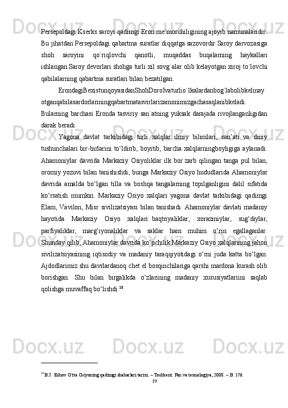 Persepoldagi Kserks saroyi qadimgi Eron me`morchiligining ajoyib namunalaridir.
Bu jihatdan Persepoldagi qabartma suratlar diqqatga sazovordir.Saroy darvozasiga
shoh   saroyini   qo`riqlovchi   qanotli,   muqaddas   buqalarning   haykallari
ishlangan.Saroy devorlari shohga turli xil sovg`alar olib kelayotgan xiroj to`lovchi
qabilalarning qabartma suratlari bilan bezatilgan.
ErondagiBexistunqoyasidanShohDoroIvaturlio`lkalardanbog`labolibkelinay
otganqabilasardorlariningqabartmatasvirlarizamonimizgachasaqlanibkeladi.
Bularning barchasi  Eronda  tasviriy  san`atning yuksak  darajada  rivojlanganligidan
darak beradi.
Yagona   davlat   tarkibidagi   turli   xalqlar   ilmiy   bilimlari,   san’ati   va   diniy
tushunchalari  bir-birlarini  to‘ldirib, boyitib, barcha xalqlarningboyligiga aylanadi.
Ahamoniylar   davrida   Markaziy   Osiyoliklar   ilk   bor   zarb   qilingan   tanga   pul   bilan ,
oromiy yozuvi bilan tanishishdi, bunga Markaziy Osiyo hududlarida Ahamoniylar
davrida   amalda   bo‘lgan   tilla   va   boshqa   tangalarning   topilganligini   dalil   sifatida
ko‘rsatish   mumkin.   Markaziy   Osiyo   xalqlari   yagona   davlat   tarkibidagi   qadimgi
Elam,   Vavilon,   Misr   sivilizatsiyasi   bilan   tanishadi.   Ahamoniylar   davlati   madaniy
hayotida   Markaziy   Osiyo   xalqlari:   baqtriyaliklar ,   xorazmiylar,   sug‘diylar,
parfiyaliklar,   marg‘iyonaliklar   va   saklar   ham   muhim   o‘rin   egallaganlar.
Shunday qilib, Ahamoniylar davrida ko‘pchilik Markaziy Osiyo xalqlarining jahon
sivilizatsiyasining   iqtisodiy   va   madaniy   taraqqiyotidagi   o‘rni   juda   katta   bo‘lgan.
Ajdodlarimiz shu davrlardanoq chet el bosqinchilariga qarshi mardona kurash olib
borishgan.   Shu   bilan   birgalikda   o‘zlarining   madaniy   xususiyatlariini   saqlab
qolishga muvaffaq bo‘lishdi. 10
10
B.J.    Eshov O‘rta Osiyoning qadimgi shaharlari tarixi. – Toshkent: Fan va texnologiya, 2008. – B. 176.
19 