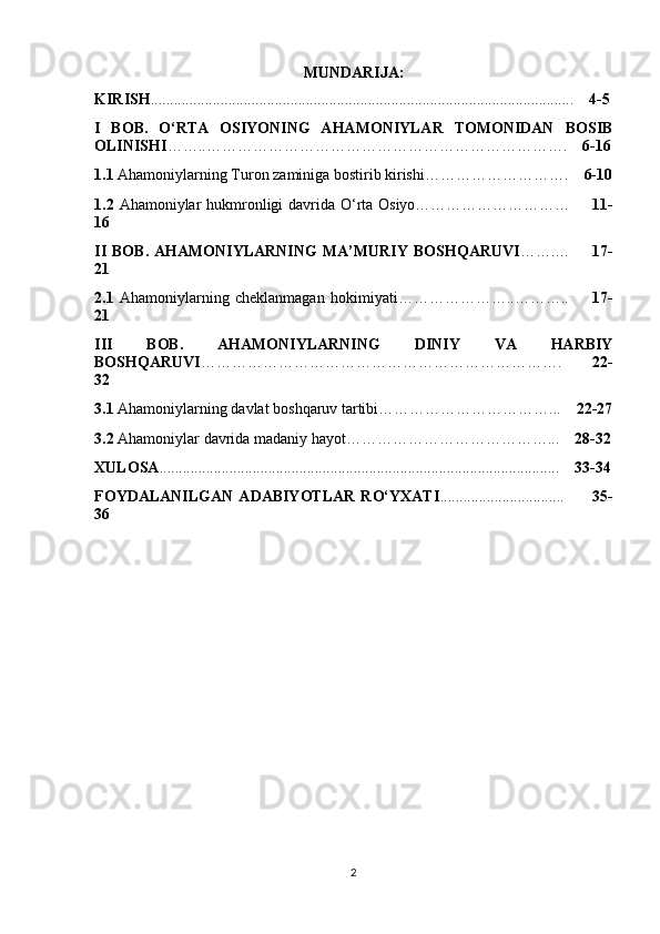 MUNDARIJA:
KIRISH ........................................................................................................ .....      4-5
I   BOB.   O‘RTA   OSIYONING   AHAMONIYLAR   TOMONIDAN   BOSIB
OLINISHI ……..…………………………………………………………….     6-16
1.1  Ahamoniylarning Turon zaminiga bostirib kirishi……………………….     6-10
1.2   Ahamoniylar hukmronligi davrida O‘rta Osiyo…………………………        11-
16
II   BOB.   AHAMONIYLARNING   MA’MURIY  BOSHQARUVI ……. …         17-
21
2.1   Ahamoniylarning   cheklanmagan   hokimiyati…………………..………..         17-
21
III   BOB.   AHAMONIYLARNING   DINIY   VA   HARBIY
BOSHQARUVI …………………………………………………………….         22-
32
3.1  Ahamoniylarning davlat boshqaruv tartibi……………………………...     22-27
3.2  Ahamoniylar davrida madaniy hayot…………………………………...     28-32
XULOSA ..................................................................................................... ..       3 3 -3 4
FOYDALANILGAN   ADABIYOTLAR   RO‘YXATI .............................. ..           35-
36
2 
