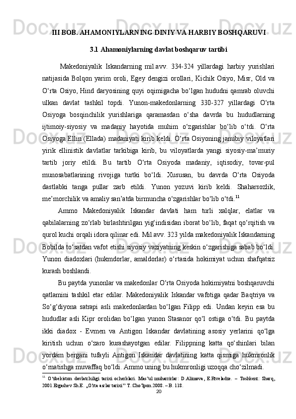 III BOB. AHAMONIYLARNING DINIY VA HARBIY BOSHQARUVI
3.1 Ahamoniylarning davlat boshqaruv tartibi  
Makedoniyalik   Iskandarning   mil.avv.   334-324   yillardagi   harbiy   yurishlari
natijasida   Bolqon   yarim   oroli,   Egey   dengizi   orollari,   Kichik   Osiyo,   Misr,   Old   va
O‘rta Osiyo,  Hind daryosining  quyi  oqimigacha  bo‘lgan  hududni  qamrab oluvchi
ulkan   davlat   tashkil   topdi.   Yunon-makedonlarning   330-327   yillardagi   O‘rta
Osiyoga   bosqinchilik   yurishlariga   qaramasdan   o‘sha   davrda   bu   hududlarning
ijtimoiy-siyosiy   va   madaniy   hayotida   muhim   o‘zgarishlar   bo‘lib   o‘tdi.   O‘rta
Osiyoga Ellin (Ellada) madaniyati kirib keldi. O‘rta Osiyoning janubiy viloyatlari
yirik   ellinistik   davlatlar   tarkibiga   kirib,   bu   viloyatlarda   yangi   siyosiy-ma’muriy
tartib   joriy   etildi.   Bu   tartib   O‘rta   Osiyoda   madaniy,   iqtisodiy,   tovar-pul
munosabatlarining   rivojiga   turtki   bo‘ldi.   Xususan,   bu   davrda   O‘rta   Osiyoda
dastlabki   tanga   pullar   zarb   etildi.   Yunon   yozuvi   kirib   keldi.   Shaharsozlik,
me’morchilik va amaliy san’atda birmuncha o‘zgarishlar bo‘lib o‘tdi. 11
                  Ammo   Makedoniyalik   Iskandar   davlati   ham   turli   xalqlar,   elatlar   va
qabilalarning zo‘rlab birlashtirilgan yig‘indisidan iborat bo‘lib, faqat qo‘rqitish va
qurol kuchi orqali idora qilinar edi. Mil.avv. 323 yilda makedoniyalik Iskandarning
Bobilda to‘satdan vafot etishi siyosiy vaziyatning keskin o‘zgarishiga sabab bo‘ldi.
Yunon   diadoxlari   (hukmdorlar,   amaldorlar)   o‘rtasida   hokimiyat   uchun   shafqatsiz
kurash boshlandi.
                  Bu paytda yunonlar va makedonlar O‘rta Osiyoda hokimiyatni boshqaruvchi
qatlamini   tashkil   etar   edilar.   Makedoniyalik   Iskandar   vafotiga   qadar   Baqtriya   va
So‘g‘diyona   satrapi   asli   makedonlardan   bo‘lgan   Filipp   edi.   Undan   keyin   esa   bu
hududlar   asli   Kipr   orolidan   bo‘lgan   yunon   Stasanor   qo‘l   ostiga   o‘tdi.   Bu   paytda
ikki   diadox   -   Evmen   va   Antigon   Iskandar   davlatining   asosiy   yerlarini   qo‘lga
kiritish   uchun   o‘zaro   kurashayotgan   edilar.   Filippning   katta   qo‘shinlari   bilan
yordam   bergani   tufayli   Antigon   Iskandar   davlatining   katta   qismiga   hukmronlik
o‘rnatishga muvaffaq bo‘ldi. Ammo uning bu hukmronligi uzoqqa cho‘zilmadi.
11
  O‘zbekiston   davlatchiligi   tarixi   ocherklari.   Mas’ul   muharrirlar:   D.Alimova,   E.Rtveladze.   –   Toshkent:   Sharq,
2001. Ergashev Sh.E. ,,O’rta asrlar tarixi’’ T.:Cho’lpon.2008. – B. 118.
20 