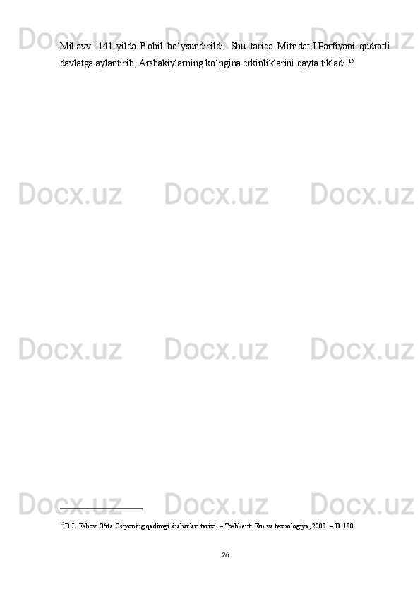 Mil.avv.   141-yilda   Bobil   bo‘ysundirildi.   Shu   tariqa   Mitridat   I   Parfiyani   qudratli
davlatga aylantirib, Arshakiylarning ko‘pgina erkinliklarini qayta tikladi. 15
                 
15
B.J.    Eshov O‘rta Osiyoning qadimgi shaharlari tarixi. – Toshkent: Fan va texnologiya, 2008. – B. 180.
26 