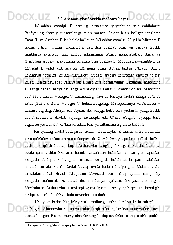 3.2 Ahamoniylar davrida madaniy hayot
Miloddan   avvalgi   II   asrning   o‘rtalarida   yuyechjilar   sak   qabilalarini
Parfiyaning   sharqiy   chegaralariga   surib   borgan.   Saklar   bilan   bo‘lgan   janglarda
Fraat III va Artabon II lar halok bo‘ldilar. Miloddan avvalgi128 yilda Mitradat II
taxtga   o‘tirdi.   Uning   hukmronlik   davridan   boshlab   Rim   va   Parfiya   kuchli
raqiblarga   aylanadi.   Ikki   kuchli   saltanatning   o‘zaro   munosabatlari   Sharq   va
G‘arbdagi  siyosiy jarayonlarni belgilab bera boshlaydi. Miloddan avvalgi88-yilda
Mitridat   II   vafot   etib   Arshak   IX   nomi   bilan   Gotraz   taxtga   o‘tiradi.   Uning
hokimiyat   tepasiga   kelishi   mamlakat   ichidagi   siyosiy   inqirozlar   davriga   to‘g‘ri
keladi.   Ba’zi   davlatlar   Parfiyadan   ajralib   keta   boshlaydilar.   Umuman,   milodning
III asriga qadar Parfiya davlatiga Arshakiylar sulolasi hukmronlik qildi. Milodning
207-222-yillarida   Vologez   V   hukmronligi   davrida   Parfiya   davlati   ikkiga   bo‘linib
ketdi   (213-y.).   Bular   Vologez   V   hukmronligidagi   Mesopotamiya   va   Artabon   V
hukmronligidagi   Midiya   edi.   Aynan   shu   vaqtga   kelib   fors   yerlarida   yangi   kuchli
davlat-sosoniylar   davlati   vujudga   kelmoqda   edi.   O‘zini   o‘nglab,   oyoqqa   turib
olgan bu yosh davlat ko‘hna va ulkan Parfiya saltanatini ag‘darib tashladi.
                  Parfiyaning davlat boshqaruvi uchta - ahmoniylar, ellinistik va ko‘chmanchi
parn qabilalari an’analariga asoslangan edi. Oliy hokimiyat podsho qo‘lida bo‘lib,
podsholik   qilish   huquqi   faqat   Arshakiylar   urug‘iga   berilgan.   Podsho   huzurida
ikkita   qarindoshlar   kengashi   hamda   zardo‘shtiy   kohinlari   va   saroy   zodagonlari
kengashi   faoliyat   ko‘rsatgan.   Birinchi   kengash   ko‘chmanchi   parn   qabilalari
an’analarini   aks   ettirib,   davlat   boshqaruvida   katta   rol   o‘ynagan.   Muhim   davlat
masalalarini   hal   etishda   Moguston   (Avestoda   zardo‘shtiy   qohinlarining   oliy
kengashi   ma’nosida   eslatiladi)   deb   nomlangan   qo‘shma   kengash   o‘tkazilgan.
Manbalarda   Arshakiylar   saroyidagi   «paxrakpat»   -   saroy   qo‘riqchilari   boshlig‘i,
«arkpat» - qal’a boshlig‘i kabi unvonlar eslatiladi. 16
Pliniy   va   Isidor   Xarakskiy   ma’lumotlariga   ko‘ra,   Parfiya   18   ta   satraplikka
bo‘lingan.   Ahmoniylar   satrapiyalaridan   farqli   o‘laroq,   Parfiya   satrapiyalari   ancha
kichik  bo‘lgan.  Bu   ma’muriy  okruglarning  boshqaruvchilari  satrap  atalib,  podsho
16
  Shoniyozov K. Qang‘ davlati va qang‘lilar. – Toshkent, 1995. – B. 92.
27 