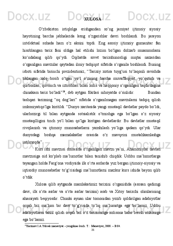 XULOSA
  O‘zbekiston   istiqlolga   erishgandan   so‘ng   jamiyat   ijtimoiy   siyosiy
hayotining   barcha   jabhalarida   keng   o‘zgarishlar   davri   boshlandi.   Bu   jarayon
intelektual   sohada   ham   o‘z   aksini   topdi.   Eng   asosiy   ijtimoiy   gumanitar   fan
hisoblangan   tarix   fani   oldiga   hal   etilishi   lozim   bo‘lgan   dolzarb   muammolarni
ko‘ndalang   qilib   qo‘ydi.   Oqibatda   sovet   tarixshunosligi   nuqtai   nazaridan
o‘rganilgan   mavzular   qaytadan   ilmiy   tadqiqot   sifatida   o‘rganila   boshlandi.   Buning
isboti   sifatida   birinchi   prezidentimiz,   “Tarixiy   xotira   tuyg‘usi   to‘laqonli   ravishda
tiklangan   xalq   bosib   o‘tgan   yo‘l   o‘zining   barcha   muvaffaqiyat,   yo‘qotish   va
qurbonlari, quvonch va iztiroblari bilan xolis va haqqoniy o‘rganilgan taqdirdagina
chinakam   tarix   bo‘ladi” 20
,   deb   aytgan   fikrlari   nihoyatda   o‘rinlidir.                 Bundan
tashqari   tarixning   “oq   dog‘lari”   sifatida   o‘rganilmagan   mavzularni   tadqiq   qilish
imkoniyatiqo‘lga kiritildi. “Dunyo xaritasida yangi mustaqil davlatlar paydo bo‘ldi,
ularhozirgi   til   bilan   aytganda   sotsialistik   o‘tmishga   ega   bo‘lgan   o‘z   siyosiy
mustaqilligini   tinch   yo‘l   bilan   qo‘lga   kiritgan   davlatlardir.   Bu   davlatlar   mustaqil
rivojlanish   va   ijtimoiy   munosabatlarni   yaxshilash   yo‘liga   qadam   qo‘ydi.   Ular
dunyodagi   boshqa   mamalakatlar   orasida   o‘z   mavqeini   mustahkamlashga
intilmoqda” .
Kurs   ishi   mavzusi   doirasida   o‘rganilgan   mavzu   ya’ni,   Ahamoniylar   davlati
mavzusiga   oid   ko‘plab   ma’lumotlar   bilan   tanishib   chiqdik.   Ushbu   ma’lumotlarga
tayangan holda Farg‘ona vodiysida ilk o‘rta asrlarda yuz bergan ijtimoiy-siyosiy va
iqtisodiy   munosabatlar   to‘g‘risidagi   ma’lumotlarni   mazkur   kurs   ishida   bayon   qilib
o‘tdik.
Xulosa   qilib   aytganda   mamlakatimiz   tarixini   o‘rganishda   (asosan   qadimgi
davr,   ilk   o‘rta   asrlar   va   o‘rta   asrlar   tarixini)   arab   va   Xitoy   tarixchi   olimlarining
ahamiyati   beqiyosdir.   Chunki   aynan   ular   tomonidan   yozib   qoldirilgan   adabiyotlar
orqali   biz   ma’lum   bir   davr   to‘g‘risida   to‘liq   ma’lumotga   ega   bo‘lamiz.   Ushbu
adabiyotlarni tahlil qilish orqali biz o‘z tariximizga xolisona baho berish imkoniga
ega bo‘lamiz. 
20
Karimov I.A.Yuksak manaviyat – yengilmas kuch. T.:  Manaviyat, 2008. – B.84.
31 