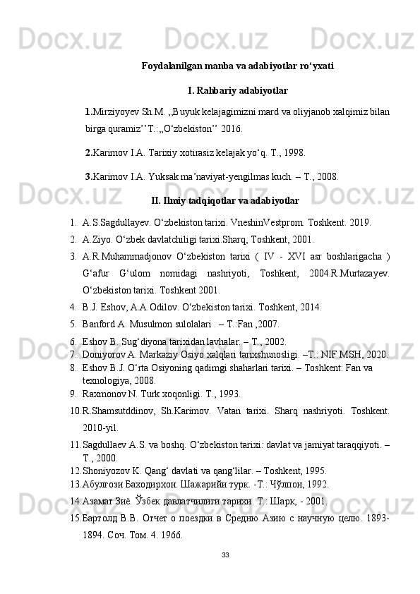 Foydalanilgan manba va adabiyotlar ro‘yxati
I. Rahbariy adabiyotlar
1. Mirziyoyev Sh.M. ,,Buyuk kelajagimizni mard va oliyjanob xalqimiz bilan
birga quramiz’’T.:,,O‘zbekiston’’ 2016.
2. Karimov I.A. Tarixiy xotirasiz kelajak yo‘q. T., 1998.
3. Karimov I.A. Yuksak ma’naviyat-yengilmas kuch. – T., 2008.
II. Ilmiy tadqiqotlar va adabiyotlar
1. A.S.Sagdullayev. O‘zbekiston tarixi. VneshinVestprom. Toshkent. 2019.
2. A.Ziyo. O‘zbek davlatchiligi tarixi.Sharq, Toshkent, 2001.
3. A.R.Muhammadjonov   O‘zbekiston   tarixi   (   IV   -   XVI   asr   boshlarigacha   )
G‘afur   G‘ulom   nomidagi   nashriyoti,   Toshkent,   2004.R.Murtazayev.
O‘zbekiston tarixi. Toshkent 2001.
4. B.J. Eshov, A.A.Odilov. O‘zbekiston tarixi. Toshkent, 2014.
5. Banford A. Musulmon sulolalari . – T.:Fan ,2007.
6. Eshov B. Sug‘diyona tarixidan lavhalar. – T., 2002.
7. Doniyorov A. Markaziy Osiyo xalqlari tarixshunosligi. –T.: NIF MSH, 2020.
8. Eshov B.J. O‘rta Osiyoning qadimgi shaharlari tarixi. – Toshkent: Fan va 
texnologiya, 2008.
9. Raxmonov N. Turk xoqonligi. T., 1993. 
10. R.Shamsutddinov,   Sh.Karimov.   Vatan   tarixi.   Sharq   nashriyoti.   Toshkent.
2010-yil. 
11. Sagdullaev A.S. va boshq. O‘zbekiston tarixi: davlat va jamiyat taraqqiyoti. –
T., 2000.
12. Shoniyozov K. Qang‘ davlati va qang‘lilar. – Toshkent, 1995.
13. Абулғози Баходирхон. Шажарийи турк. -Т.: Чўлпон, 1992.
14. Азамат Зиё. Ўзбек давлатчилиги тарихи.  Т.: Шарк, - 2001.
15. Бартолд   В.В.   Отчeт   о   поездки   в   Средню   Азию   с   научную   целю.   1893-
1894. Соч. Том. 4. 1966.
33 