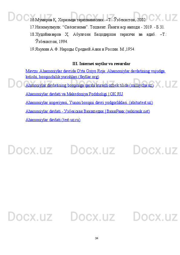 16. Муниров Қ. Хоразмда тарихнавислик. –Т.: Ўзбекистон, 2002.
17. Низомулмулк. “Сиёсатнома”. Тошкент. Йанги аср авлоди - 2019. - Б.31. 
18. Худойназаров   Ҳ.   Абулғози   Баҳодирхон   тарихчи   ва   адиб.   –Т.:
Ўзбекистон, 1994.
19. Якунин А.Ф. Народы Средней Азии и России. М.,1954.
III .  Internet   saytlar   va   resurslar
Mavzu: Ahamoniylar davrida O'rta Osiyo Reja: Ahamoniylar davlatining vujudga 
kelishi, bosqinchilik yurishlari (fayllar.org)
Ahmoniylar davlatining bosqiniga qarshi kurash ozbek tilida (milliycha.uz)
Ahamoniylar davlati va Makedoniya Podsholigi | OK.RU
Ahamoniylar imperiyasi, Yunon bosqini davri yodgorliklari. (abiturtest.uz)
Ahamoniylar davlati -     Узбекская        Википедия     |     ВикиРанк     (wikirank.net)   
Ahamoniylar davlati (test-uz.ru)
34 
