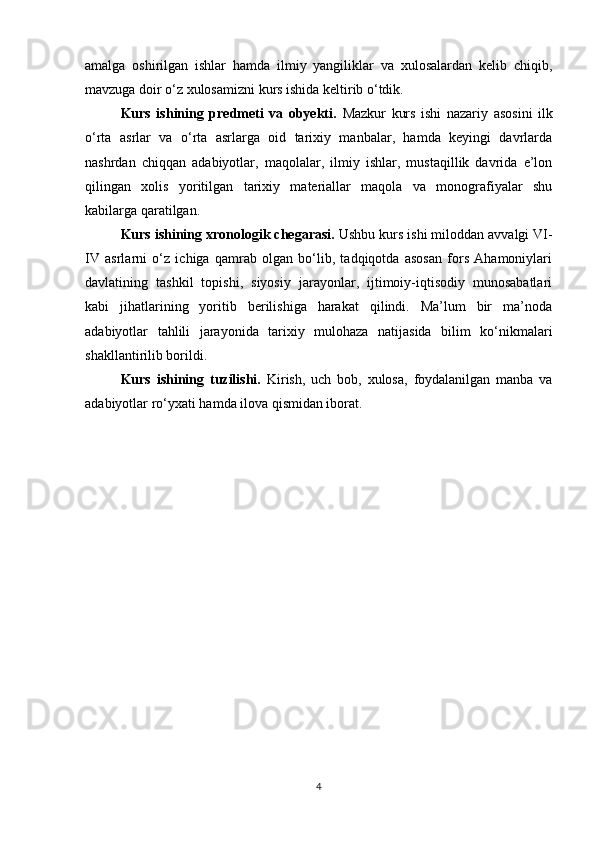 amalga   oshirilgan   ishlar   hamda   ilmiy   yangiliklar   va   xulosalardan   kelib   chiqib,
mavzuga doir o‘z xulosamizni kurs ishida keltirib o‘tdik.
Kurs   ishining   predmeti   va   obyekti.   Mazkur   kurs   ishi   nazariy   asosini   ilk
o‘rta   asrlar   va   o‘rta   asrlarga   oid   tarixiy   manbalar,   hamda   keyingi   davrlarda
nashrdan   chiqqan   adabiyotlar,   maqolalar,   ilmiy   ishlar,   mustaqillik   davrida   e’lon
qilingan   xolis   yoritilgan   tarixiy   materiallar   maqola   va   monografiyalar   shu
kabilarga qaratilgan.
Kurs ishining xronologik chegarasi.  Ushbu kurs ishi miloddan avvalgi VI-
IV   asrlarni   o‘z   ichiga   qamrab   olgan   bo‘lib,   tadqiqotda   asosan   fors   Ahamoniylari
davlatining   tashkil   topishi,   siyosiy   jarayonlar,   ijtimoiy-iqtisodiy   munosabatlari
kabi   jihatlarining   yoritib   berilishiga   harakat   qilindi.   Ma’lum   bir   ma’noda
adabiyotlar   tahlili   jarayonida   tarixiy   mulohaza   natijasida   bilim   ko‘nikmalari
shakllantirilib borildi.
Kurs   ishining   tuzilishi.   Kirish,   uch   bob,   xulosa,   foydalanilgan   manba   va
adabiyotlar ro‘yxati hamda ilova qismidan iborat.
 
4 