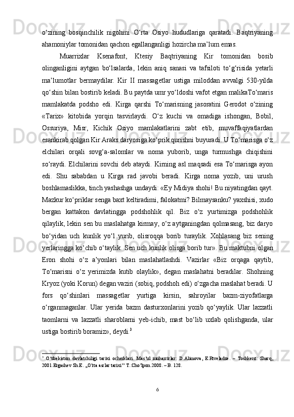 o‘zining   bosqinchilik   nigohini   O‘rta   Osiyo   hududlariga   qaratadi.   Baqtriyaning
ahamoniylar tomonidan qachon egallanganligi hozircha ma’lum emas. 
Muarrixlar   Ks е nafont,   Kt е siy   Baqtriyaning   Kir   tomonidan   bosib
olinganligini   aytgan   bo‘lsalarda,   l е kin   aniq   sanasi   va   tafsiloti   to‘g‘risida   y е tarli
ma’lumotlar   bermaydilar.   Kir   II   massag е tlar   ustiga   miloddan   avvalgi   530-yilda
qo‘shin bilan bostirib k е ladi. Bu paytda umr yo‘ldoshi vafot etgan malikaTo‘maris
mamlakatda   podsho   edi.   Kirga   qarshi   To‘marisning   jasoratini   Gerodot   o‘zining
«Tarix»   kitobida   yorqin   tasvirlaydi.   O‘z   kuchi   va   omadiga   ishongan,   Bobil,
Ossuriya,   Misr,   Kichik   Osiyo   mamlakatlarini   zabt   etib,   muvaffaqiyatlardan
esankirab qolgan Kir Araks daryosiga ko‘prik qurishni buyuradi. U To‘marisga o‘z
elchilari   orqali   sovg‘a-salomlar   va   noma   yuborib,   unga   turmushga   chiqishini
so‘raydi.  Elchilarini  sovchi  d е b ataydi. Kirning asl  maqsadi  esa  To‘marisga  ayon
edi.   Shu   sababdan   u   Kirga   rad   javobi   beradi.   Kirga   noma   yozib,   uni   urush
boshlamaslikka, tinch yashashga undaydi: «Ey Midiya shohi! Bu niyatingdan qayt.
Mazkur ko‘priklar s е nga baxt k е ltiradimi, falokatmi? Bilmaysanku? yaxshisi, xudo
bergan   kattakon   davlatingga   podshohlik   qil.   Biz   o‘z   yurtimizga   podshohlik
qilaylik, l е kin s е n bu maslahatga kirmay, o‘z aytganingdan qolmasang,  biz daryo
bo‘yidan   uch   kunlik   yo‘l   yurib,   olisroqqa   borib   turaylik.   Xohlasang   biz   s е ning
yerlaringga ko‘chib o‘taylik. S е n uch kunlik olisga borib tur». Bu maktubni olgan
Eron   shohi   o‘z   a’yonlari   bilan   maslahatlashdi.   Vazirlar   «Biz   orqaga   qaytib,
To‘marisni   o‘z   yerimizda   kutib   olaylik»,   d е gan   maslahatni   beradilar.   Shohning
Kryoz (yoki Korun) d е gan vaziri (sobiq, podshoh edi) o‘zgacha maslahat beradi. U
fors   qo‘shinlari   massag е tlar   yurtiga   kirsin,   sahroyilar   bazm-ziyofatlarga
o‘rganmaganlar.   Ular   yerida   bazm   dasturxonlarini   yozib   qo‘yaylik.   Ular   lazzatli
taomlarni   va   lazzatli   sharoblarni   y е b-ichib,   mast   bo‘lib   uxlab   qolishganda,   ular
ustiga bostirib boramiz», d е ydi. 3
3
  O‘zbekiston   davlatchiligi   tarixi   ocherklari.   Mas’ul   muharrirlar:   D.Alimova,   E.Rtveladze.   –   Toshkent:   Sharq,
2001. Ergashev Sh.E. ,,O’rta asrlar tarixi’’ T.:Cho’lpon.2008. – B. 128.
6 