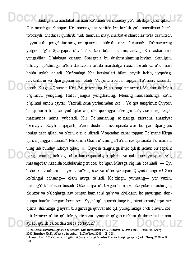 Shohga shu maslahat manzur ko‘rinadi va shunday yo‘l tutishga qaror qiladi.
O‘z   omadiga   ishongan   Kir   massag е tlar   yurtida   bir   kunlik   yo‘l   masofasini   bosib
to‘xtaydi, chodirlar qurdirib, turli taomlar, may, sharbat-u sharoblar to‘la dasturxon
tayyorlatib,   jangchilarining   oz   qismini   qoldirib,   o‘zi   ch е kinadi.   To‘marisning
yolgiz   o‘g‘li   Spargapis   o‘z   lashkarlari   bilan   oz   miqdordagi   Kir   askarlarini
y е ngadilar.   G‘alabaga   erisgan   Spargapis   bu   dushmanlarning   hiylasi   ekanligini
bilmay,   qo‘shiniga   to‘kin   dasturxon   ustida   maishatga   ruxsat   beradi   va   o‘zi   mast
holda   uxlab   qoladi.   Xufiyadagi   Kir   lashkarlari   bilan   qaytib   kelib,   uyqudagi
navkarlarni   va   Spargapisni   asir   oladi.   Voqeadan   xabar   topgan   To‘maris   xabarchi
orqali   Kirga   «Qonxo‘r   Kir!   Bu   jasorating   bilan   mag‘rurlanma!   Makkorlik   bilan
o‘g‘limni   yengding.   Halol   jangda   yengilarding.   Mening   maslahatimga   ko‘n,
o‘glimni  omon qaytar. Yaxshilikcha  yerlarimdan ket… Yo‘qsa tangrimiz Quyosh
haqqi-hurmati   qasamyod   qilaman,   o‘z   qoningga   o‘zingni   to‘ydiraman»,   degan
mazmunda   noma   yuboradi.   Kir   To‘marisning   so‘zlariga   zarracha   ahamiyat
bermaydi.   Kayfi   tarqagach,   o‘zini   dushman   iskanjasida   asir   ko‘rgan   Spargapis
joniga qasd qiladi va o‘zini o‘zi o‘ldiradi. Voq е adan xabar topgan To‘maris Kirga
qarshi jangga otlanadi 4
. Mirkarim Osim o‘zining «To‘maris» qissasida To‘marisni
ulug‘lab bunday hikoya qiladi: «...Quyosh tangrisiga iltijo qilish uchun bir t е palik
ustiga   chiqdi,   b е lidagi   oltin   kamarigaosilgan   qilichi   va   qalqonini   yerga   qo‘yib,
massag е tlar  nazdida xudolarning xudosi  bo‘lgan Mitraga sig‘ina boshladi:  — Ey,
butun   mavjudotni   —   yer-u   ko‘kni,   suv   va   o‘tni   yaratgan   Quyosh   tangrisi!   S е n
ko‘zingni   ochsang—   olam   nurga   to‘ladi.   Ko‘zingni   yumsang—   yer   yuzini
qorong‘ilik  lashkari   bosadi.   Odamlarga   o‘t  bergan  ham  s е n,  daryolarni  toshirgan,
ekinzor va o‘tloqlarga suv bergan ham  s е n! qo‘y va kiyiklarni ko‘paytirgan, don-
dunga   baraka   bergan   ham   s е n!   Ey,   ulug‘   quyosh   tangrisi,   bizni   eroniylarga   xor
qilma, dilimizga g‘ayrat, bilagimizga quvvat ato qil, yuragimizga o‘ch olovini sol!
qilichimizni o‘tkir qil, toki yurtimizni oyoqosti qilgan makkor dushmanni tor-mor
aylab, qullik balosidan xalos bo‘laylik. 5
4
O‘zbekiston davlatchiligi tarixi ocherklari. Mas’ul muharrirlar: D.Alimova, E.Rtveladze. – Toshkent: Sharq, 
2001. Ergashev Sh.E. ,,O’rta asrlar tarixi’’ T.:Cho’lpon.2008. – B. 128.
5
 Azamat Ziyo O’zbek davlatchiligi tarixi ( eng qadimgi davrdan Rossiya bosqiniga qadar)  –T.:  Sharq, 2000. – B. 
128.
7 