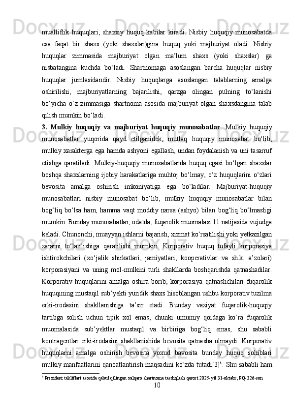 mualliflik   huquqlari,   shaxsiy   huquq   kabilar   kiradi.   Nisbiy   huquqiy   munosabatda
esa   faqat   bir   shaxs   (yoki   shaxslar)gina   huquq   yoki   majburiyat   oladi.   Nisbiy
huquqlar   zimmasida   majburiyat   olgan   ma’lum   shaxs   (yoki   shaxslar)   ga
nisbatangina   kuchda   bo‘ladi.   Shartnomaga   asoslangan   barcha   huquqlar   nisbiy
huquqlar   jumlasidandir.   Nisbiy   huquqlarga   asoslangan   talablarning   amalga
oshirilishi,   majburiyatlarning   bajarilishi,   qarzga   olingan   pulning   to‘lanishi
bo‘yicha   o‘z   zimmasiga   shartnoma   asosida   majburiyat   olgan   shaxsdangina   talab
qilish mumkin bo‘ladi. 
3.   Mulkiy   huquqiy   va   majburiyat   huquqiy   munosabatlar .   Mulkiy   huquqiy
munosabatlar   yuqorida   qayd   etilganidek,   mutlaq   huquqiy   munosabat   bo‘lib,
mulkiy xarakterga ega hamda ashyoni egallash, undan foydalanish va uni tasarruf
etishga   qaratiladi.   Mulkiy-huquqiy   munosabatlarda   huquq   egasi   bo‘lgan   shaxslar
boshqa   shaxslarning   ijobiy   harakatlariga   muhtoj   bo‘lmay,   o‘z   huquqlarini   o‘zlari
bevosita   amalga   oshirish   imkoniyatiga   ega   bo‘ladilar.   Majburiyat-huquqiy
munosabatlari   nisbiy   munosabat   bo‘lib,   mulkiy   huquqiy   munosabatlar   bilan
bog‘liq   bo‘lsa   ham,   hamma   vaqt   moddiy   narsa   (ashyo)   bilan   bog‘liq   bo‘lmasligi
mumkin. Bunday munosabatlar, odatda, fuqarolik muomalasi 11 natijasida vujudga
keladi. Chunonchi, muayyan ishlarni bajarish, xizmat ko‘rsatilishi yoki yetkazilgan
zararni   to‘latilishiga   qaratilishi   mumkin.   Korporativ   huquq   tufayli   korporasiya
ishtirokchilari   (xo‘jalik   shirkatlari,   jamiyatlari,   kooperativlar   va   sh.k.   a’zolari)
korporasiyani   va   uning   mol-mulkini   turli   shakllarda   boshqarishda   qatnashadilar.
Korporativ   huquqlarini   amalga   oshira   borib,   korporasiya   qatnashchilari   fuqarolik
huquqining mustaqil sub’yekti yuridik shaxs hisoblangan ushbu korporativ tuzilma
erki-irodasini   shakllanishiga   ta’sir   etadi.   Bunday   vaziyat   fuqarolik-huquqiy
tartibga   solish   uchun   tipik   xol   emas,   chunki   umumiy   qoidaga   ko‘ra   fuqarolik
muomalasida   sub’yektlar   mustaqil   va   birbiriga   bog‘liq   emas,   shu   sababli
kontragentlar   erki-irodasini   shakllanishida   bevosita   qatnasha   olmaydi.   Korporativ
huquqlarni   amalga   oshirish   bevosita   yoxud   bavosita   bunday   huquq   sohiblari
mulkiy manfaatlarini qanoatlantirish maqsadini ko‘zda tutadi[3] 4
. Shu sababli ham
4
 Prezident takliflari asosida qabul qilingan xalqaro shartnoma tasdiqlash qarori 2025 - yil 31 - oktabr, PQ - 326 - son
10 