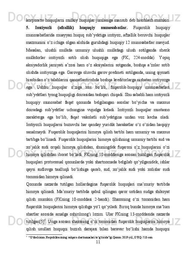 korporativ huquqlarni mulkiy huquqlar jumlasiga mansub deb hisoblash mumkin.
5.   Imtiyozli   (afzallik)   huquqiy   munosabatlar.   Fuqarolik   huquqiy
munosabatlarida   muayyan   huquq   sub’yektiga   imtiyoz,   afzallik   beruvchi   huquqlar
mazmunini o‘z ichiga olgan alohida guruhdagi huquqiy 12 munosabatlar  mavjud.
Masalan,   ulushli   mulkda   umumiy   ulushli   mulkdagi   ulush   sotilganda   sherik
mulkdorlar   imtiyozli   sotib   olish   huquqiga   ega   (FK,   224-modda).   Yopiq
aksiyadorlik   jamiyati   a’zosi   ham   o‘z   aksiyalarini   sotganda,   boshqa   a’zolar   sotib
olishda imtiyozga ega. Garovga oluvchi garov predmeti sotilganda, uning qiymati
hisobidan o‘z talablarini qanoatlantirishda boshqa kreditorlarga nisbatan imtiyozga
ega.   Ushbu   huquqlar   o‘ziga   xos   bo‘lib,   fuqarolik-huquqiy   munosabatlari
sub’yektlari tyong huquqligi doirasidan tashqari chiqadi. Shu sababli ham imtiyozli
huquqiy   munosabat   faqat   qonunda   belgilangan   asoslar   bo‘yicha   va   maxsus
doiradagi   sub’yektlar   uchungina   vujudga   keladi.   Imtiyozli   huquqlar   mustasno
xarakterga   ega   bo‘lib,   faqat   vakolatli   sub’yektgina   undan   voz   kecha   oladi.
Imtiyozli   huquqlarni   buzuvchi   har   qanday   yuridik   harakatlar   o‘z   o‘zidan   haqiqiy
sanalmaydi.   Fuqarolik   huquqlarini   himoya   qilish   tartibi   ham   umumiy   va   maxsus
tartibga bo‘linadi. Fuqarolik huquqlarini himoya qilishning umumiy tartibi sud va
xo‘jalik   sudi   orqali   himoya   qilishdan,   shuningdek   fuqaroni   o‘z   huquqlarini   o‘zi
himoya qilishdan  iborat  bo‘ladi. FKning  10-moddasiga  asosan  buzilgan  fuqarolik
huquqlari   protsessual   qonunlarda  yoki  shartnomada  belgilab  qo‘yilganidek,  ishlar
qaysi   sudlovga   taalluqli   bo‘lishiga   qarab,   sud,   xo‘jalik   sudi   yoki   xolislar   sudi
tomonidan himoya qilinadi. 
Qonunda   nazarda   tutilgan   hollardagina   fuqarolik   huquqlari   ma’muriy   tartibda
himoya   qilinadi.   Ma’muriy   tartibda   qabul   qilingan   qaror   ustidan   sudga   shikoyat
qilish   mumkin   (FKning   10-moddasi   2-bandi).   Shaxsning   o‘zi   tomonidan   ham
fuqarolik huquqlarini himoya qilishga yo‘l qo‘yiladi. Biroq bunda himoya ma’lum
shartlar   asosida   amalga   oshirilmog‘i   lozim.   Ular   FKning   13-moddasida   nazarda
tutilgan[5] 5
. Unga asosan shaxsning o‘zi tomonidan fuqarolik huquqlarini himoya
qilish   usullari   huquqni   buzish   darajasi   bilan   baravar   bo‘lishi   hamda   huquqni
5
  “O‘zbekiston Respublikasining xalqaro shartnomalari to‘g‘risida”gi Qonun 2019 - yil, O‘RQ - 518 - son
11 