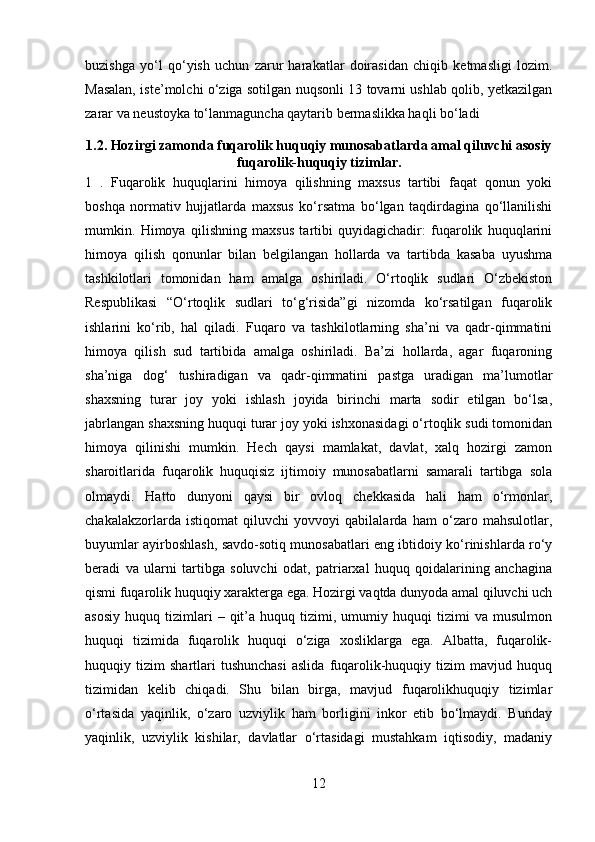 buzishga   yo‘l   qo‘yish   uchun   zarur   harakatlar   doirasidan   chiqib   ketmasligi   lozim.
Masalan, iste’molchi o‘ziga sotilgan nuqsonli 13 tovarni ushlab qolib, yetkazilgan
zarar va neustoyka to‘lanmaguncha qaytarib bermaslikka haqli bo‘ladi
1.2. Hozirgi zamonda fuqarolik huquqiy munosabatlarda amal qiluvchi asosiy
fuqarolik-huquqiy tizimlar.
1   .   Fuqarolik   huquqlarini   himoya   qilishning   maxsus   tartibi   faqat   qonun   yoki
boshqa   normativ   hujjatlarda   maxsus   ko‘rsatma   bo‘lgan   taqdirdagina   qo‘llanilishi
mumkin.   Himoya   qilishning   maxsus   tartibi   quyidagichadir:   fuqarolik   huquqlarini
himoya   qilish   qonunlar   bilan   belgilangan   hollarda   va   tartibda   kasaba   uyushma
tashkilotlari   tomonidan   ham   amalga   oshiriladi.   O‘rtoqlik   sudlari   O‘zbekiston
Respublikasi   “O‘rtoqlik   sudlari   to‘g‘risida”gi   nizomda   ko‘rsatilgan   fuqarolik
ishlarini   ko‘rib,   hal   qiladi.   Fuqaro   va   tashkilotlarning   sha’ni   va   qadr-qimmatini
himoya   qilish   sud   tartibida   amalga   oshiriladi.   Ba’zi   hollarda,   agar   fuqaroning
sha’niga   dog‘   tushiradigan   va   qadr-qimmatini   pastga   uradigan   ma’lumotlar
shaxsning   turar   joy   yoki   ishlash   joyida   birinchi   marta   sodir   etilgan   bo‘lsa,
jabrlangan shaxsning huquqi turar joy yoki ishxonasidagi o‘rtoqlik sudi tomonidan
himoya   qilinishi   mumkin.   Hech   qaysi   mamlakat,   davlat,   xalq   hozirgi   zamon
sharoitlarida   fuqarolik   huquqisiz   ijtimoiy   munosabatlarni   samarali   tartibga   sola
olmaydi.   Hatto   dunyoni   qaysi   bir   ovloq   chekkasida   hali   ham   o‘rmonlar,
chakalakzorlarda   istiqomat   qiluvchi   yovvoyi   qabilalarda   ham   o‘zaro   mahsulotlar,
buyumlar ayirboshlash, savdo-sotiq munosabatlari eng ibtidoiy ko‘rinishlarda ro‘y
beradi   va   ularni   tartibga   soluvchi   odat,   patriarxal   huquq   qoidalarining   anchagina
qismi fuqarolik huquqiy xarakterga ega. Hozirgi vaqtda dunyoda amal qiluvchi uch
asosiy   huquq   tizimlari   –  qit’a  huquq   tizimi,  umumiy  huquqi   tizimi   va   musulmon
huquqi   tizimida   fuqarolik   huquqi   o‘ziga   xosliklarga   ega.   Albatta,   fuqarolik-
huquqiy  tizim   shartlari   tushunchasi   aslida   fuqarolik-huquqiy   tizim   mavjud   huquq
tizimidan   kelib   chiqadi.   Shu   bilan   birga,   mavjud   fuqarolikhuquqiy   tizimlar
o‘rtasida   yaqinlik,   o‘zaro   uzviylik   ham   borligini   inkor   etib   bo‘lmaydi.   Bunday
yaqinlik,   uzviylik   kishilar,   davlatlar   o‘rtasidagi   mustahkam   iqtisodiy,   madaniy
12 