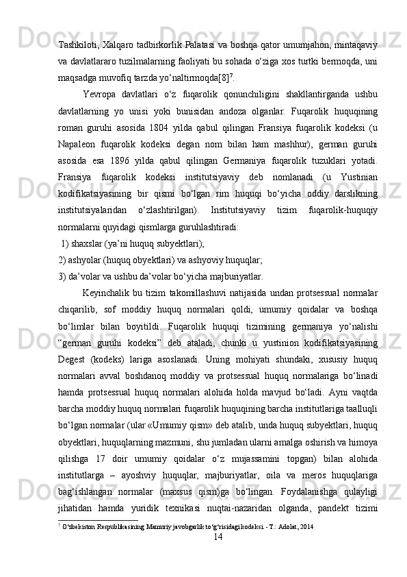 Tashkiloti, Xalqaro tadbirkorlik Palatasi  va boshqa qator umumjahon, mintaqaviy
va davlatlararo tuzilmalarning faoliyati bu sohada o‘ziga xos turtki bermoqda, uni
maqsadga muvofiq tarzda yo‘naltirmoqda[8] 7
. 
Yevropa   davlatlari   o‘z   fuqarolik   qonunchiligini   shakllantirganda   ushbu
davlatlarning   yo   unisi   yoki   bunisidan   andoza   olganlar.   Fuqarolik   huquqining
roman   guruhi   asosida   1804   yilda   qabul   qilingan   Fransiya   fuqarolik   kodeksi   (u
Napaleon   fuqarolik   kodeksi   degan   nom   bilan   ham   mashhur),   german   guruhi
asosida   esa   1896   yilda   qabul   qilingan   Germaniya   fuqarolik   tuzuklari   yotadi.
Fransiya   fuqarolik   kodeksi   institutsiyaviy   deb   nomlanadi   (u   Yustinian
kodifikatsiyasining   bir   qismi   bo‘lgan   rim   huquqi   bo‘yicha   oddiy   darslikning
institutsiyalaridan   o‘zlashtirilgan).   Institutsiyaviy   tizim   fuqarolik-huquqiy
normalarni quyidagi qismlarga guruhlashtiradi:
 1) shaxslar (ya’ni huquq subyektlari); 
2) ashyolar (huquq obyektlari) va ashyoviy huquqlar; 
3) da’volar va ushbu da’volar bo‘yicha majburiyatlar. 
Keyinchalik   bu   tizim   takomillashuvi   natijasida   undan   protsessual   normalar
chiqarilib,   sof   moddiy   huquq   normalari   qoldi,   umumiy   qoidalar   va   boshqa
bo‘limlar   bilan   boyitildi.   Fuqarolik   huquqi   tizimining   germaniya   yo‘nalishi
“german   guruhi   kodeksi”   deb   ataladi,   chunki   u   yustinion   kodifikatsiyasining
Degest   (kodeks)   lariga   asoslanadi.   Uning   mohiyati   shundaki,   xususiy   huquq
normalari   avval   boshdanoq   moddiy   va   protsessual   huquq   normalariga   bo‘linadi
hamda   protsessual   huquq   normalari   alohida   holda   mavjud   bo‘ladi.   Ayni   vaqtda
barcha moddiy huquq normalari fuqarolik huquqining barcha institutlariga taalluqli
bo‘lgan normalar (ular «Umumiy qism» deb atalib, unda huquq subyektlari, huquq
obyektlari, huquqlarning mazmuni, shu jumladan ularni amalga oshirish va himoya
qilishga   17   doir   umumiy   qoidalar   o‘z   mujassamini   topgan)   bilan   alohida
institutlarga   –   ayoshviy   huquqlar,   majburiyatlar,   oila   va   meros   huquqlariga
bag‘ishlangan   normalar   (maxsus   qism)ga   bo‘lingan.   Foydalanishga   qulayligi
jihatidan   hamda   yuridik   texnikasi   nuqtai-nazaridan   olganda,   pandekt   tizimi
7
 O‘zbekiston Respublikasining Mamuriy javobgarlik to‘g‘risidagi kodeksi. -T.: Adolat, 2014
14 