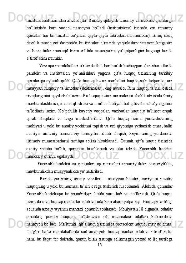 institutsional tizimdan afzalroqdir. Bunday qulaylik umumiy va maxsus qismlarga
bo‘linishda   ham   yaqqol   namoyon   bo‘ladi   (institutsional   tizimda   esa   umumiy
qoidalar   har   bir   institut   bo‘yicha   qayta-qayta   takrorlanishi   mumkin).   Biroq   uzoq
davrlik   taraqqiyot   davomida   bu   tizimlar   o‘rtasida   yaqinlashuv   jarayoni   ketganini
va hozir   bular   mustaqil   tizim   sifatida  xususiyatini   yo‘qotganligini   bugungi  kunda
e’tirof etish mumkin
 Yevropa mamlakatlari o‘rtasida faol hamkorlik kuchaygan shartsharoitlarda
pandekt   va   institutsion   yo‘nalishlari   yagona   qit’a   huquq   tizimining   tarkibiy
qismlariga aylanib qoldi. Qit’a huquqi tizimi manbalari haqida so‘z ketganda, uni
muayyan   huquqiy   ta’limotlar   (doktrinalar),   eng   avvalo,   Rim   huquqi   ta’siri   ostida
rivojlanginini qayd etish lozim. Bu huquq tizimi normalarini shakllantirishda ilmiy
mavhumlashtirish, inson aql-idroki va omillar faoliyati hal qiluvchi rol o‘ynaganini
ta’kidlash   lozim.   Ko‘pchilik   hayotiy   voqealar,   vaziyatlar   huquqiy   ta’limot   orqali
qarab   chiqiladi   va   unga   moslashtiriladi.   Qit’a   huquq   tizimi   yondashuvining
mohiyati u yoki bu amaliy yechimni topish va uni qiyomiga yetkazish emas, balki
asosiysi   umumiy   namunaviy   tamoyilni   ishlab   chiqish,   keyin   uning   yordamida
ijtimoiy   munosabatlarni   tartibga   solish   hisoblanadi.   Demak,   qit’a   huquq   tizimida
asosiy   manba   bo‘lib,   qonunlar   hisoblanadi   va   ular   ichida   Fuqarolik   kodeksi
markaziy o‘rinni egallaydi. 
Fuqarolik   kodeksi   va   qonunlarning   normalari   umumiylikdan   xususiylikka,
mavhumlikdan muayyanlikka yo‘naltiriladi.
  Bunda   yuristning   asosiy   vazifasi   –   muayyan   holatni,   vaziyatni   pozitiv
huquqning u yoki bu normasi ta’siri ostiga tushirish hisoblanadi. Alohida qonunlar
Fuqarolik   kodeksiga   bo‘ysundirilgan   holda   yaratiladi   va   qo‘llanadi.   Qit’a   huquq
tizimida odat huquqi manbalar sifatida juda kam ahamiyatga ega. Huquqiy tartibga
solishda asosiy tayanch markazi qonun hisoblanadi. Mohiyatan 18 olganda, odatlar
amaldagi   pozitiv   huquqni   to‘ldiruvchi   ish   muomalasi   odatlari   ko‘rinishida
namoyon bo‘ladi. Ma’lumki, qit’a huquq tizimida pretsedent huquqi mavjud emas.
To‘g‘ri,   ba’zi   mamlakatlarda   sud   amaliyoti   huquq   manbai   sifatida   e’tirof   etilsa
ham,   bu   faqat   tor   doirada,   qonun   bilan   tartibga   solinmagan   yoxud   to‘liq   tartibga
15 