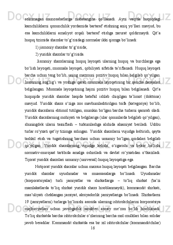 solinmagan   munosabatlarga   nisbatangina   qo‘llanadi.   Ayni   vaqtda   huquqdagi
kamchiliklarni   qonunchilik yordamida  bartaraf  etishning  aniq  yo‘llari  mavjud,  bu
esa   kamchiliklarni   amaliyot   orqali   bartaraf   etishga   zarurat   qoldirmaydi.   Qit’a
huquq tizimida shaxslar to‘g‘risidagi normalar ikki qismga bo‘linadi: 
1) jismoniy shaxslar to‘g‘risida; 
2) yuridik shaxslar to‘g‘risida.
  Jismoniy   shaxslarning   huquq   layoqati   ularning   huquq   va   burchlarga   ega
bo‘lish layoqati, muomala layoqati, qobiliyati sifatida ta’riflanadi. Huquq layoqati
barcha uchun teng bo‘lib, uning mazmuni  pozitiv huquq bilan belgilab qo‘yilgan.
Insonning   sog‘lig‘i   va   yoshiga   qarab   muomala   layoqatining   bir   qancha   darajalari
belgilangan.   Muomala   layoqatining   hajmi   pozitiv   huquq   bilan   belgilanadi.   Qit’a
huquqida   yuridik   shaxslar   haqida   batafsil   ishlab   chiqilgan   ta’limot   (doktrina)
mavjud.   Yuridik   shaxs   o‘ziga   xos   mavhumlashtirilgan   toifa   (kategoriya)   bo‘lib,
yuridik shaxslarni ehtimol tutilgan, mumkin bo‘lgan barcha turlarni qamrab oladi.
Yuridik shaxslarning mohiyati va belgilariga (ular qonunlarda belgilab qo‘yilgan),
shuningdek   ularni   tasniflash   –   turkumlashga   alohida   ahamiyat   beriladi.   Ushbu
turlar ro‘yxati qat’iy tizimga solingan. Yuridik shaxslarni vujudga keltirish, qayta
tashkil   etish   va   tugatishning   barchasi   uchun   umumiy   bo‘lgan   qoidalari   belgilab
qo‘yilgan.   Yuridik   shaxslarning   vujudga   kelishi,   o‘zgarishi   va   bekor   bo‘lishi
normativ-murojaat   tartibida   amalga   oshiriladi   va   davlat   ro‘yxatidan   o‘tkaziladi.
Tijorat yuridik shaxslari umumiy (universal) huquq layoqatiga ega. 
Notijorat yuridik shaxslar uchun maxsus huquq layoqati belgilangan. Barcha
yuridik   shaxslar   uyushmalar   va   muassasalarga   bo‘linadi.   Uyushmalar
(korporatsiyalar)   turli   jamiyatlar   va   shirkatlarga   –   to‘liq   shirkat   (ba’zi
mamlakatlarda   to‘liq   shirkat   yuridik   shaxs   hisoblanmaydi),   kommandit   shirkati,
mas’uliyati   cheklangan   jamiyat,   aksiyadorlik   jamiyatlariga   bo‘linadi.   Shirkatlarni
19 (jamiyatlarni) turlarga bo‘linishi asosida ularning ishtirokchilarini korporatsiya
majburiyatlari   uchun   javobgarlik   xarakteri   asosiy   me’zon   bo‘lib   hisoblanadi.
To‘liq shirkatda barcha ishtirokchilar o‘zlarining barcha mol-mulklari bilan solidar
javob beradilar. Kommandit shirkatda esa bir xil ishtirokchilar (kommanditchilar)
16 
