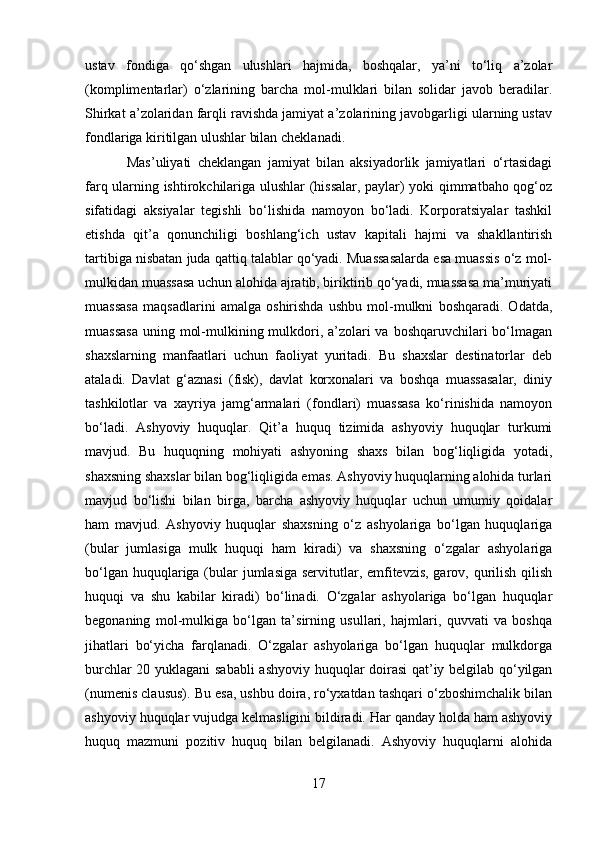 ustav   fondiga   qo‘shgan   ulushlari   hajmida,   boshqalar,   ya’ni   to‘liq   a’zolar
(komplimentarlar)   o‘zlarining   barcha   mol-mulklari   bilan   solidar   javob   beradilar.
Shirkat a’zolaridan farqli ravishda jamiyat a’zolarining javobgarligi ularning ustav
fondlariga kiritilgan ulushlar bilan cheklanadi.
  Mas’uliyati   cheklangan   jamiyat   bilan   aksiyadorlik   jamiyatlari   o‘rtasidagi
farq ularning ishtirokchilariga ulushlar (hissalar, paylar) yoki qimmatbaho qog‘oz
sifatidagi   aksiyalar   tegishli   bo‘lishida   namoyon   bo‘ladi.   Korporatsiyalar   tashkil
etishda   qit’a   qonunchiligi   boshlang‘ich   ustav   kapitali   hajmi   va   shakllantirish
tartibiga nisbatan juda qattiq talablar qo‘yadi. Muassasalarda esa muassis o‘z mol-
mulkidan muassasa uchun alohida ajratib, biriktirib qo‘yadi, muassasa ma’muriyati
muassasa   maqsadlarini   amalga   oshirishda   ushbu   mol-mulkni   boshqaradi.   Odatda,
muassasa  uning mol-mulkining mulkdori, a’zolari va boshqaruvchilari bo‘lmagan
shaxslarning   manfaatlari   uchun   faoliyat   yuritadi.   Bu   shaxslar   destinatorlar   deb
ataladi.   Davlat   g‘aznasi   (fisk),   davlat   korxonalari   va   boshqa   muassasalar,   diniy
tashkilotlar   va   xayriya   jamg‘armalari   (fondlari)   muassasa   ko‘rinishida   namoyon
bo‘ladi.   Ashyoviy   huquqlar.   Qit’a   huquq   tizimida   ashyoviy   huquqlar   turkumi
mavjud.   Bu   huquqning   mohiyati   ashyoning   shaxs   bilan   bog‘liqligida   yotadi,
shaxsning shaxslar bilan bog‘liqligida emas. Ashyoviy huquqlarning alohida turlari
mavjud   bo‘lishi   bilan   birga,   barcha   ashyoviy   huquqlar   uchun   umumiy   qoidalar
ham   mavjud.   Ashyoviy   huquqlar   shaxsning   o‘z   ashyolariga   bo‘lgan   huquqlariga
(bular   jumlasiga   mulk   huquqi   ham   kiradi)   va   shaxsning   o‘zgalar   ashyolariga
bo‘lgan huquqlariga (bular  jumlasiga servitutlar, emfitevzis, garov, qurilish qilish
huquqi   va   shu   kabilar   kiradi)   bo‘linadi.   O‘zgalar   ashyolariga   bo‘lgan   huquqlar
begonaning   mol-mulkiga   bo‘lgan   ta’sirning   usullari,   hajmlari,   quvvati   va   boshqa
jihatlari   bo‘yicha   farqlanadi.   O‘zgalar   ashyolariga   bo‘lgan   huquqlar   mulkdorga
burchlar 20 yuklagani sababli  ashyoviy huquqlar doirasi qat’iy belgilab qo‘yilgan
(numenis clausus). Bu esa, ushbu doira, ro‘yxatdan tashqari o‘zboshimchalik bilan
ashyoviy huquqlar vujudga kelmasligini bildiradi. Har qanday holda ham ashyoviy
huquq   mazmuni   pozitiv   huquq   bilan   belgilanadi.   Ashyoviy   huquqlarni   alohida
17 