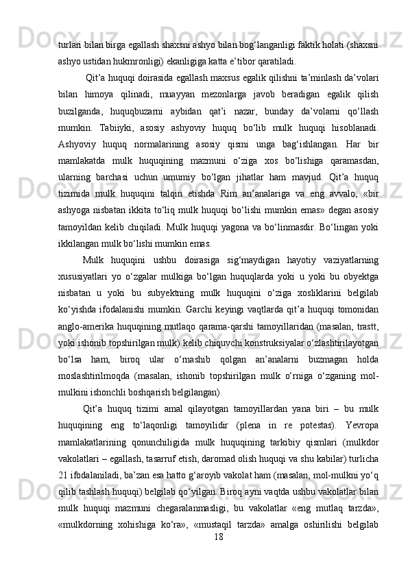 turlari bilan birga egallash shaxsni ashyo bilan bog‘langanligi faktik holati (shaxsni
ashyo ustidan hukmronligi) ekanligiga katta e’tibor qaratiladi.
  Qit’a huquqi doirasida egallash maxsus egalik qilishni ta’minlash da’volari
bilan   himoya   qilinadi,   muayyan   mezonlarga   javob   beradigan   egalik   qilish
buzilganda,   huquqbuzarni   aybidan   qat’i   nazar,   bunday   da’volarni   qo‘llash
mumkin.   Tabiiyki,   asosiy   ashyoviy   huquq   bo‘lib   mulk   huquqi   hisoblanadi.
Ashyoviy   huquq   normalarining   asosiy   qismi   unga   bag‘ishlangan.   Har   bir
mamlakatda   mulk   huquqining   mazmuni   o‘ziga   xos   bo‘lishiga   qaramasdan,
ularning   barchasi   uchun   umumiy   bo‘lgan   jihatlar   ham   mavjud.   Qit’a   huquq
tizimida   mulk   huquqini   talqin   etishda   Rim   an’analariga   va   eng   avvalo,   «bir
ashyoga   nisbatan   ikkita   to‘liq   mulk   huquqi   bo‘lishi   mumkin   emas»   degan   asosiy
tamoyildan  kelib  chiqiladi.  Mulk  huquqi  yagona  va   bo‘linmasdir.  Bo‘lingan  yoki
ikkilangan mulk bo‘lishi mumkin emas. 
Mulk   huquqini   ushbu   doirasiga   sig‘maydigan   hayotiy   vaziyatlarning
xususiyatlari   yo   o‘zgalar   mulkiga   bo‘lgan   huquqlarda   yoki   u   yoki   bu   obyektga
nisbatan   u   yoki   bu   subyektning   mulk   huquqini   o‘ziga   xosliklarini   belgilab
ko‘yishda  ifodalanishi  mumkin. Garchi   keyingi  vaqtlarda  qit’a  huquqi  tomonidan
anglo-amerika  huquqining mutlaqo  qarama-qarshi   tamoyillaridan  (masalan,   trastt,
yoki ishonib topshirilgan mulk) kelib chiquvchi konstruksiyalar o‘zlashtirilayotgan
bo‘lsa   ham,   biroq   ular   o‘rnashib   qolgan   an’analarni   buzmagan   holda
moslashtirilmoqda   (masalan,   ishonib   topshirilgan   mulk   o‘rniga   o‘zganing   mol-
mulkini ishonchli boshqarish belgilangan). 
Qit’a   huquq   tizimi   amal   qilayotgan   tamoyillardan   yana   biri   –   bu   mulk
huquqining   eng   to‘laqonligi   tamoyilidir   (plena   in   re   potestas).   Yevropa
mamlakatlarining   qonunchiligida   mulk   huquqining   tarkibiy   qismlari   (mulkdor
vakolatlari – egallash, tasarruf etish, daromad olish huquqi va shu kabilar) turlicha
21 ifodalaniladi, ba’zan esa hatto g‘aroyib vakolat ham (masalan, mol-mulkni yo‘q
qilib tashlash huquqi) belgilab qo‘yilgan. Biroq ayni vaqtda ushbu vakolatlar bilan
mulk   huquqi   mazmuni   chegaralanmasligi,   bu   vakolatlar   «eng   mutlaq   tarzda»,
«mulkdorning   xohishiga   ko‘ra»,   «mustaqil   tarzda»   amalga   oshirilishi   belgilab
18 