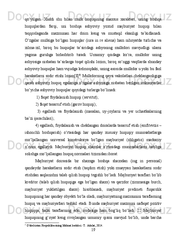 qo‘yilgan.   Xuddi   shu   bilan   mulk   huquqining   maxsus   xarakteri,   uning   boshqa
huquqlardan   farqi,   uni   boshqa   ashyoviy   yoxud   majburiyat   huquqi   bilan
taqqoslaganda   mazmunan   har   doim   keng   va   mustaqil   ekanligi   ta’kidlanadi.
O‘zgalar   mulkiga   bo‘lgan   huquqlar   (iura   in   re   aliena)   ham   nihoyatda   turlicha   va
xilma-xil,   biroq   bu   huquqlar   ta’siridagi   ashyoning   mulkdori   mavjudligi   ularni
yagona   guruhga   birlashtirib   turadi.   Umumiy   qoidaga   ko‘ra,   mulkdor   uning
ashyosiga nisbatan ta’sirlarga toqat qilishi lozim, biroq so‘nggi vaqtlarda shunday
ashyoviy huquqlar ham vujudga kelmoqdaki, uning asosida mulkdor u yoki bu faol
harakatlarni sodir etishi lozim[8] 8
. Mulkdorning qaysi vakolatlari cheklanganligiga
qarab ashyoviy huquq egalariga o‘zgalar ashyosiga nisbatan berilgan imkoniyatlar
bo‘yicha ashyoviy huquqlar quyidagi turlarga bo‘linadi:
 1) faqat foydalanish huquqi (servitut); 
2) faqat tasarruf etish (garov huquqi);
  3)   egallash   va   foydalanish   (masalan,   uy-joylarni   va   yer   uchastkalarning
ba’zi ijarachilari); 
4) egallash, foydalanish va cheklangan doiralarda tasarruf etish (emfitevzis –
ishonchli   boshqarish)   o‘rtasidagi   har   qanday   xususiy   huquqiy   munosabatlarga
mo‘ljallangan   universal   konstruksiya   bo‘lgan   majburiyat   (obligatio)   markaziy
o‘rinni   egallaydi.   Majburiyat   huquqi   shaxslar   o‘rtasidagi   munosabatlarni   tartibga
solishga mo‘ljallangan huquq normalari tizimidan iborat.
Majburiyat   doirasida   bir   shaxsga   boshqa   shaxsdan   (iug   in   personal)
qandaydir  harakatlarni  sodir   etish  (taqdim   etish)  yoki   muayyan harakatlarni   sodir
etishdan saqlanishni talab qilish huquqi tegishli bo‘ladi. Majburiyat taraflari bo‘lib
kreditor   (talab   qilish   huquqiga   ega   bo‘lgan   shaxs)   va   qarzdor   (zimmasiga   burch,
majburiyat   yuklatilgan   shaxs)   hisoblanadi,   majburiyat   predmeti   fuqarolik
huquqining har qanday obyekti bo‘la oladi, majburiyatning mazmunini taraflarning
huquq va majburiyatlari tashkil etadi. Bunda majburiyat mazmuni nafaqat pozitiv
huquqqa,   balki   taraflarning   erki,   irodasiga   ham   bog‘liq   bo‘ladi.   22   Majburiyat
huquqining   g‘oyat   keng   rivojlangan   umumiy   qismi   mavjud   bo‘lib,   unda   barcha
8
 O‘zbekiston Respublikasining Mehnat kodeksi.-T.: Adolat, 2014.
19 