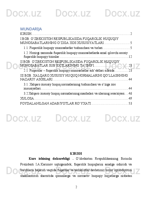 MUNDARIJA
KIRISH ...................................................................................................................... 2
I BOB. O‘ZBEKISTON RESPUBLIKASIDA FUQAROLIK HUQUQIY 
MUNOSABATLARNING O‘ZIGA XOS XUSUSIYATLARI. .............................. 5
1.1. Fuqarolik huquqiy munosabatlar tushunchasi va turlari. ............................... 5
1.2. Hozirgi zamonda fuqarolik huquqiy munosabatlarda amal qiluvchi asosiy 
fuqarolik-huquqiy tizimlar. .................................................................................. 12
II BOB. O‘ZBEKISTON RESPUBLIKASIDA FUQAROLIK HUQUQIY 
MUNOSABATLAR SUB’EKTLARINING TA’SNIFI. ........................................ 23
2.1. Fuqarolar – fuqarolik huquqiy munosabatlar sub’ektlari sifatida. ............... 23
III BOB. XALQARO XUSUSIY HUQUQ NORMALARINI QO‘LLASHNING 
NAZARIY ASOSLARI ........................................................................................... 44
3.1. Xalqaro xususiy huquq normalarining tushunchasi va o‘ziga xos 
xususiyatlari. ........................................................................................................ 44
3.2 Xalqaro xususiy huquq normalarining manbalari va ularning ierarxiyasi . . . . 46
XULOSA ................................................................................................................. 49
FOYDALANILGAN ADABIYOTLAR RO‘YXATI ............................................ 53
KIRISH
Kurs   ishining   dolzarebligi   .   O ‘ zbekiston   Respublikasining   Birinchi
Prezidenti   I . A . Karimov   uqtirganidek ,   fuqarolik   huquqlarini   amalga   oshirish   va
burchlarni   bajarish   vaqtida   fuqarolar   va   tashkilotlar   davlatimiz   bozor   iqtisodiyotini
shakllantirish   sharoitida   qonunlarga   va   normativ   huquqiy   hujjatlarga   nisbatan
2 
