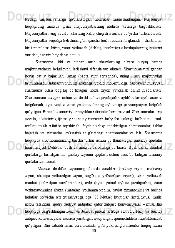 turdagi   majburiyatlarga   qo‘llanadigan   normalar   mujassamlangan.   Majburiyat
huquqining   maxsus   qismi   majburiyatlarning   alohida   turlariga   bag‘ishlanadi.
Majburiyatlar,   eng   avvalo,   ularning   kelib   chiqish   asoslari   bo‘yicha   turkumlanadi.
Majburiyatlar vujudga kelishining bir qancha bosh asoslari farqlanadi – shartnoma,
bir  tomonlama  bitim,  zarar   yetkazish  (delikt),  topshiriqsiz   boshqalarning  ishlarini
yuritish, asossiz boyish va qonun. 
Shartnoma   ikki   va   undan   ortiq   shaxslarning   o‘zaro   huquq   hamda
majburiyatlarini   belgilovchi   kelishuvi   sifatida   tan   olinadi.   Shartnoma   tuzilgandan
keyin   qat’iy   bajarilishi   lozim   (pacta   sunt   sertsonda),   uning   ijrosi   majburiyligi
ta’minlanadi.   Jabrlanuvchining   shaxsiga   yoxud   mol-mulkiga   qandaydir   muayyan
shartnoma   bilan   bog‘liq   bo‘lmagan   holda   ziyon   yetkazish   delikt   hisoblanadi.
Shartnomani  buzgani  uchun va delikt uchun javobgarlik ayblilik tamoyili  asosida
belgilanadi,   ayni   vaqtda   zarar   yetkazuvchining   aybdorligi   prezumpsiyasi   belgilab
qo‘yilgan. Biroq bu umumiy tamoyildan istisnolar ham mavjud. Shartnomalar, eng
avvalo, o‘zlarining ijtimoiy-iqtisodiy mazmuni  bo‘yicha turlarga bo‘linadi  – mol-
mulkni   mulk   sifatida   topshirish,   foydalanishga   topshirilgan   shartnomalar,   ishlar
bajarish   va   xizmatlar   ko‘rsatish   to‘g‘risidagi   shartnomalar   va   h.k.   Shartnoma
huquqida shartnomalarning barcha  turlari  uchun qo‘llaniladigan  umumiy qoidalar
ham mavjud. Deliktlar bosh va maxsus deliktlarga bo‘linadi. Bosh delikt standart
qoidalarga   kiritilgan   har   qanday   ziyonni   qoplash   uchun   asos   bo‘ladigan   umumiy
qoidalardan iborat.
  Maxsus   deliktlar   ziyonning   alohida   xarakteri   (mulkiy   ziyon,   ma’naviy
ziyon,   shaxsga   yetkazilgan   ziyon,   sog‘liqqa   yetkazilgan   ziyon),   zarar   yetkazish
manbai   (oshirilgan   xavf   manbai),   aybi   (aybli   yoxud   aybsiz   javobgarlik),   zarar
yetkazuvchining shaxsi  (masalan, yollanma xodim, davlat xizmatchisi) va boshqa
holatlar   bo‘yicha   o‘z   xususiyatiga   ega.   23   Mutlaq   huquqlar   (intellektual   mulk)
inson   tafakkuri,   ijodiy   faoliyat   natijalari   qator   xalqaro   konvensiyalar   –   mualliflik
huquqiga   bag‘ishlangan   Bern   va   Jeneva,   patent   tartibga   soluvchi   Parij   va   boshqa
xalqaro konvensiyalar asosida yaratilgan rivojlangan qonunchilikda mustahkamlab
qo‘yilgan.   Shu   sababli   ham,   bu   masalada   qit’a   yoki   anglo-amerika   huquq   tizimi
20 