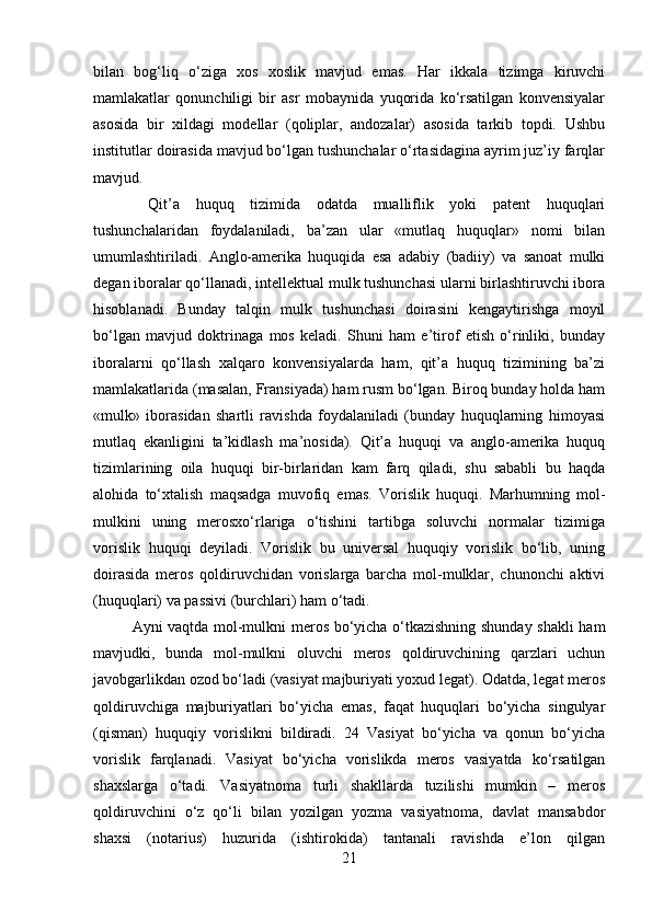 bilan   bog‘liq   o‘ziga   xos   xoslik   mavjud   emas.   Har   ikkala   tizimga   kiruvchi
mamlakatlar   qonunchiligi   bir   asr   mobaynida   yuqorida   ko‘rsatilgan   konvensiyalar
asosida   bir   xildagi   modellar   (qoliplar,   andozalar)   asosida   tarkib   topdi.   Ushbu
institutlar doirasida mavjud bo‘lgan tushunchalar o‘rtasidagina ayrim juz’iy farqlar
mavjud.
  Qit’a   huquq   tizimida   odatda   mualliflik   yoki   patent   huquqlari
tushunchalaridan   foydalaniladi,   ba’zan   ular   «mutlaq   huquqlar»   nomi   bilan
umumlashtiriladi.   Anglo-amerika   huquqida   esa   adabiy   (badiiy)   va   sanoat   mulki
degan iboralar qo‘llanadi, intellektual mulk tushunchasi ularni birlashtiruvchi ibora
hisoblanadi.   Bunday   talqin   mulk   tushunchasi   doirasini   kengaytirishga   moyil
bo‘lgan   mavjud   doktrinaga   mos   keladi.   Shuni   ham   e’tirof   etish   o‘rinliki,   bunday
iboralarni   qo‘llash   xalqaro   konvensiyalarda   ham,   qit’a   huquq   tizimining   ba’zi
mamlakatlarida (masalan, Fransiyada) ham rusm bo‘lgan. Biroq bunday holda ham
«mulk»   iborasidan   shartli   ravishda   foydalaniladi   (bunday   huquqlarning   himoyasi
mutlaq   ekanligini   ta’kidlash   ma’nosida).   Qit’a   huquqi   va   anglo-amerika   huquq
tizimlarining   oila   huquqi   bir-birlaridan   kam   farq   qiladi,   shu   sababli   bu   haqda
alohida   to‘xtalish   maqsadga   muvofiq   emas.   Vorislik   huquqi.   Marhumning   mol-
mulkini   uning   merosxo‘rlariga   o‘tishini   tartibga   soluvchi   normalar   tizimiga
vorislik   huquqi   deyiladi.   Vorislik   bu   universal   huquqiy   vorislik   bo‘lib,   uning
doirasida   meros   qoldiruvchidan   vorislarga   barcha   mol-mulklar,   chunonchi   aktivi
(huquqlari) va passivi (burchlari) ham o‘tadi. 
Ayni vaqtda mol-mulkni meros bo‘yicha o‘tkazishning shunday shakli ham
mavjudki,   bunda   mol-mulkni   oluvchi   meros   qoldiruvchining   qarzlari   uchun
javobgarlikdan ozod bo‘ladi (vasiyat majburiyati yoxud legat). Odatda, legat meros
qoldiruvchiga   majburiyatlari   bo‘yicha   emas,   faqat   huquqlari   bo‘yicha   singulyar
(qisman)   huquqiy   vorislikni   bildiradi.   24   Vasiyat   bo‘yicha   va   qonun   bo‘yicha
vorislik   farqlanadi.   Vasiyat   bo‘yicha   vorislikda   meros   vasiyatda   ko‘rsatilgan
shaxslarga   o‘tadi.   Vasiyatnoma   turli   shakllarda   tuzilishi   mumkin   –   meros
qoldiruvchini   o‘z   qo‘li   bilan   yozilgan   yozma   vasiyatnoma,   davlat   mansabdor
shaxsi   (notarius)   huzurida   (ishtirokida)   tantanali   ravishda   e’lon   qilgan
21 